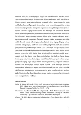 21
memiliki nilai gizi pada dagingnya tinggi, dan modal investasi per ekor kelinci
yang rendah dibandingkan dengan ternak lain seperti ayam, sapi, atau lainnya.
Konsep strategi untuk pengembangan produksi kelinci untuk tujuan ini harus
melibatkan koperasi/kelompok, ketersediaan pusat pembibitan, pelatihan petani,
memperkuat program dan manajemen organisasi, menciptakan pasar dan promosi
kelinci, konsumsi daging kelinci-sendiri, dan dukungan dari pemerintah. Kendala
dalam perkembangan usaha peternakan di Indonesia banyak dialami baik dalam
hal teknologi, pengembangan maupun dalam sudut pandang ekonomi seperti
permintaan produk, harga yang fluktuatif maupun tingkat penawaran yang tidak
stabil. Produk utama industri peternakan kelinci yaitu daging. Daging kelinci
memiliki nilai gizi yang lebih baik yaitu kandungan protein 20,8% dan kolesterol
yang rendah dengan kandungan lemak 7,4%. Kandungan nilai gizi daging kelinci
yang baik membuat kelinci mudah diterima di pasar secara luas. Daging kelinci
dengan processing lebih lanjut dapat di diversifikasi menjadi produk seperti
nugget, sosis dan bakso yang akan meningkatkan nilai jualnya. Sama dengan
ternak yang lain, ternak kelinci juga memiliki multi fungsi yaitu selain sebagai
penghasil daging, juga sebagai ternak kesenangan (hobi), penghasil kulit/woll,
kotoran dan kencingnya sebagai pupuk organik, serta beberapa penelitian
menunjukkan bahwa enzim pepsin yang dihasilkan dari (caecum) kelinci memiliki
aktifitas yang setara dengan kemampuan enzim renin yang berasal dari lambung
pede. Enzim tersebut dapat digunakan sebagai starter penggumpal protein casein
susu pada pembuatan curd keju.
Daftar Pustaka
Bahar S, Bakrie B,Sente U. 2018. Profil peternakan kelinci di wilayah perkotaan
DKI Jakarta serta potensi dan peluang pengembangannya. Jurnal Ilmiah
Respati Pertanian Vol. 2, No. 9 (613 – 617).
Budiraharjo K., Handayani M, dan Setiyawan H. 2009. Potensi ekonomi usaha
ternak kelinci dalam menopang sumber penerimaan keluarga di kabupaten
Semarang. Laporan Hibah Penelitian. Univesitas Diponegoro.
Cheeke P.R. 1983. Rabbit production in Indonesia. J. Appl. Rabbit Res., 6(3), 80-
86.
 