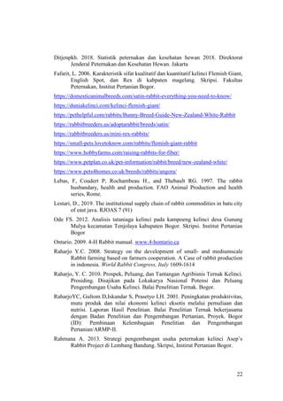 22
Ditjenpkh. 2018. Statistik peternakan dan kesehatan hewan 2018. Direktorat
Jenderal Peternakan dan Kesehatan Hewan. Jakarta
Fafarit, L. 2006. Karakteristik sifat kualitatif dan kuantitatif kelinci Flemish Giant,
English Spot, dan Rex di kabpaten magelang. Skripsi. Fakultas
Peternakan, Institut Pertanian Bogor.
https://domesticanimalbreeds.com/satin-rabbit-everything-you-need-to-know/
https://duniakelinci.com/kelinci-flemish-giant/
https://pethelpful.com/rabbits/Bunny-Breed-Guide-New-Zealand-White-Rabbit
https://rabbitbreeders.us/adoptarabbit/breeds/satin/
https://rabbitbreeders.us/mini-rex-rabbits/
https://small-pets.lovetoknow.com/rabbits/flemish-giant-rabbit
https://www.hobbyfarms.com/raising-rabbits-for-fiber/
https://www.petplan.co.uk/pet-information/rabbit/breed/new-zealand-white/
https://www.pets4homes.co.uk/breeds/rabbits/angora/
Lebas, F, Coudert P, Rochambeau H., and Thebault RG. 1997. The rabbit
husbandary, health and production. FAO Animal Production and health
series, Rome.
Lestari, D., 2019. The institutional supply chain of rabbit commodities in batu city
of east java. RJOAS 7 (91)
Ode FS. 2012. Analisis tataniaga kelinci pada kampoeng kelinci desa Gunung
Mulya kecamatan Tenjolaya kabupaten Bogor. Skripsi. Institut Pertanian
Bogor
Ontario. 2009. 4-H Rabbit manual. www.4-hontario.ca
Raharjo Y.C. 2008. Strategy on the development of small- and mediumscale
Rabbit farming based on farmers cooperation. A Case of rabbit production
in indonesia. World Rabbit Congress, Italy 1609-1614
Raharjo, Y. C. 2010. Prospek, Peluang, dan Tantangan Agribisnis Ternak Kelinci.
Prosiding. Disajikan pada Lokakarya Nasional Potensi dan Peluang
Pengembangan Usaha Kelinci. Balai Penelitian Ternak. Bogor.
RaharjoYC, Gultom D,Iskandar S, Prasetyo LH. 2001. Peningkatan produktivitas,
mutu produk dan nilai ekonomi kelinci eksotis melalui pemuliaan dan
nutrisi. Laporan Hasil Penelitian. Balai Penelitian Ternak bekerjasama
dengan Badan Penelitian dan Pengembangan Pertanian, Proyek. Bogor
(ID): Pembinaan Kelembagaan Penelitian dan Pengembangan
Pertanian/ARMP-II.
Rahmana A. 2013. Strategi pengembangan usaha peternakan kelinci Asep’s
Rabbit Project di Lembang Bandung. Skripsi, Instirut Pertanian Bogor.
 