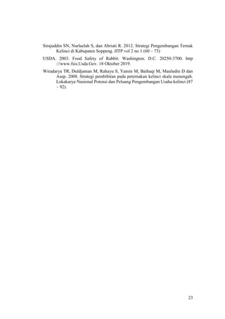 23
Sirajuddin SN, Nurlaelah S, dan Abriati R. 2012. Strategi Pengembangan Ternak
Kelinci di Kabupaten Soppeng. JITP vol 2 no 1 (60 – 73)
USDA. 2003. Food Safety of Rabbit. Washington. D.C. 20250-3700. http
://www.fsis.Usda.Gov. 18 Oktober 2019.
Wiradarya TR, Duldjaman M, Rahayu S, Yamin M, Baihaqi M, Mauludin D dan
Asep. 2008. Strategi pembibitan pada peternakan kelinci skala menengah.
Lokakarya Nasional Potensi dan Peluang Pengembangan Usaha kelinci (87
– 92).
 
