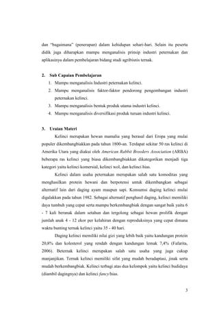 3
dan “bagaimana” (penerapan) dalam kehidupan sehari-hari. Selain itu peserta
didik juga diharapkan mampu menganalisis prinsip industri peternakan dan
aplikasinya dalam pembelajaran bidang studi agribisnis ternak.
2. Sub Capaian Pembelajaran
1. Mampu menganalisis Industri peternakan kelinci.
2. Mampu menganalisis faktor-faktor pendorong pengembangan industri
peternakan kelinci.
3. Mampu menganalisis bentuk produk utama industri kelinci.
4. Mampu menganalisis diversifikasi produk turuan industri kelinci.
3. Uraian Materi
Kelinci merupakan hewan mamalia yang berasal dari Eropa yang mulai
populer dikembangbiakkan pada tahun 1800-an. Terdapat sekitar 50 ras kelinci di
Amerika Utara yang diakui oleh American Rabbit Breeders Association (ARBA)
beberapa ras kelinci yang biasa dikembangbiakkan dikategorikan menjadi tiga
kategori yaitu kelinci komersial, kelinci wol, dan kelinci hias.
Kelinci dalam usaha peternakan merupakan salah satu komoditas yang
menghasilkan protein hewani dan berpotensi untuk dikembangkan sebagai
alternatif lain dari daging ayam maupun sapi. Konsumsi daging kelinci mulai
digalakkan pada tahun 1982. Sebagai alternatif penghasil daging, kelinci memiliki
daya tumbuh yang cepat serta mampu berkembangbiak dengan sangat baik yaitu 6
- 7 kali beranak dalam setahun dan tergolong sebagai hewan prolifik dengan
jumlah anak 4 - 12 ekor per kelahiran dengan reproduksinya yang cepat dimana
waktu bunting ternak kelinci yaitu 35 - 40 hari.
Daging kelinci memiliki nilai gizi yang lebih baik yaitu kandungan protein
20,8% dan kolesterol yang rendah dengan kandungan lemak 7,4% (Fafarita,
2006). Beternak kelinci merupakan salah satu usaha yang juga cukup
manjanjikan. Ternak kelinci memiliki sifat yang mudah beradaptasi, jinak serta
mudah berkembangbiak. Kelinci terbagi atas dua kelompok yaitu kelinci budidaya
(diambil dagingnya) dan kelinci fancy/hias.
 