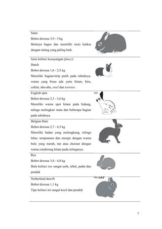 7
Satin
Bobot dewasa 3,9 - 5 kg
Bulunya bagus dan memiliki rasio karkas
dengan tulang yang paling baik.
Jenis kelinci kesayangan (fancy)
Dutch
Bobot dewasa 1,6 - 2,5 kg
Memiliki bagian/strip putih pada tubuhnya.
warna yang biasa ada yaitu hitam, biru,
coklat, abu-abu, steel dan tortoise.
English spot
Bobot dewasa 2,3 - 3,6 kg
Memiliki warna spot hitam pada hidung,
telinga melingkari mata dan beberapa bagian
pada tubuhnya.
Belgian Hare
Bobot dewasa 2,7 - 4,3 kg
Memiliki badan yang melengkung, telinga
lebar, tempramen dan energic dengan warna
bulu yang merah, tan atau chesnut dengan
warna cenderung hitam pada telinganya.
Rex
Bobot dewasa 3,4 - 4,8 kg
Bulu kelinci rex sangat unik, tebal, padat dan
pendek
Netherland dawrft
Bobot dewasa 1,1 kg
Tipe kelinci ini sangat kecil dan pendek
 
