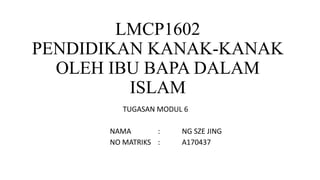 LMCP1602
PENDIDIKAN KANAK-KANAK
OLEH IBU BAPA DALAM
ISLAM
TUGASAN MODUL 6
NAMA : NG SZE JING
NO MATRIKS : A170437
 