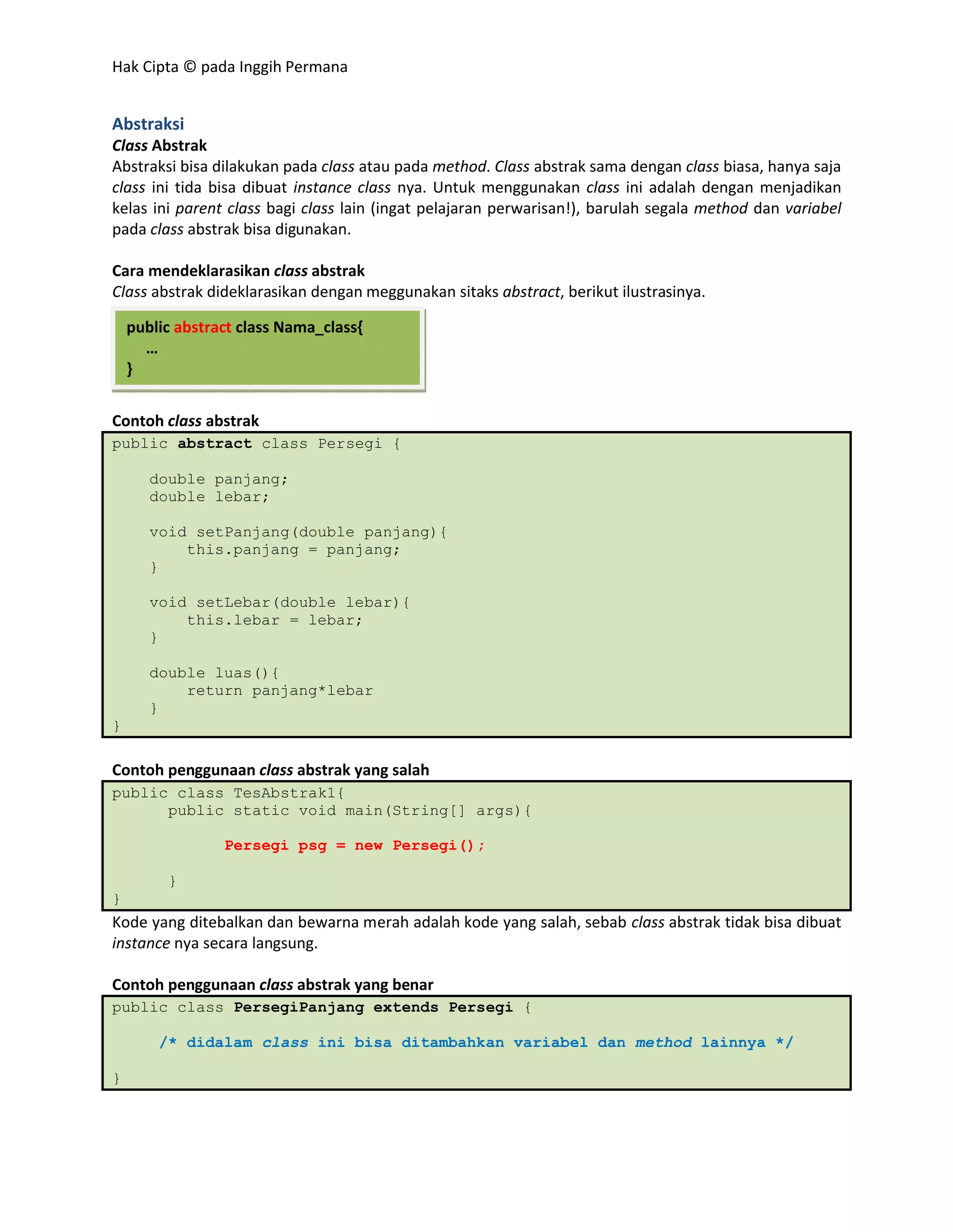Hak Cipta © pada Inggih Permana


Abstraksi
Class Abstrak
Abstraksi bisa dilakukan pada class atau pada method. Class abstrak sama dengan class biasa, hanya saja
class ini tida bisa dibuat instance class nya. Untuk menggunakan class ini adalah dengan menjadikan
kelas ini parent class bagi class lain (ingat pelajaran perwarisan!), barulah segala method dan variabel
pada class abstrak bisa digunakan.

Cara mendeklarasikan class abstrak
Class abstrak dideklarasikan dengan meggunakan sitaks abstract, berikut ilustrasinya.

    public abstract class Nama_class{
      …
    }


Contoh class abstrak
public abstract class Persegi {

       double panjang;
       double lebar;

       void setPanjang(double panjang){
           this.panjang = panjang;
       }

       void setLebar(double lebar){
           this.lebar = lebar;
       }

       double luas(){
           return panjang*lebar
       }
}

Contoh penggunaan class abstrak yang salah
public class TesAbstrak1{
      public static void main(String[] args){

                 Persegi psg = new Persegi();

         }
}
Kode yang ditebalkan dan bewarna merah adalah kode yang salah, sebab class abstrak tidak bisa dibuat
instance nya secara langsung.

Contoh penggunaan class abstrak yang benar
public class PersegiPanjang extends Persegi {

        /* didalam class ini bisa ditambahkan variabel dan method lainnya */

}
 