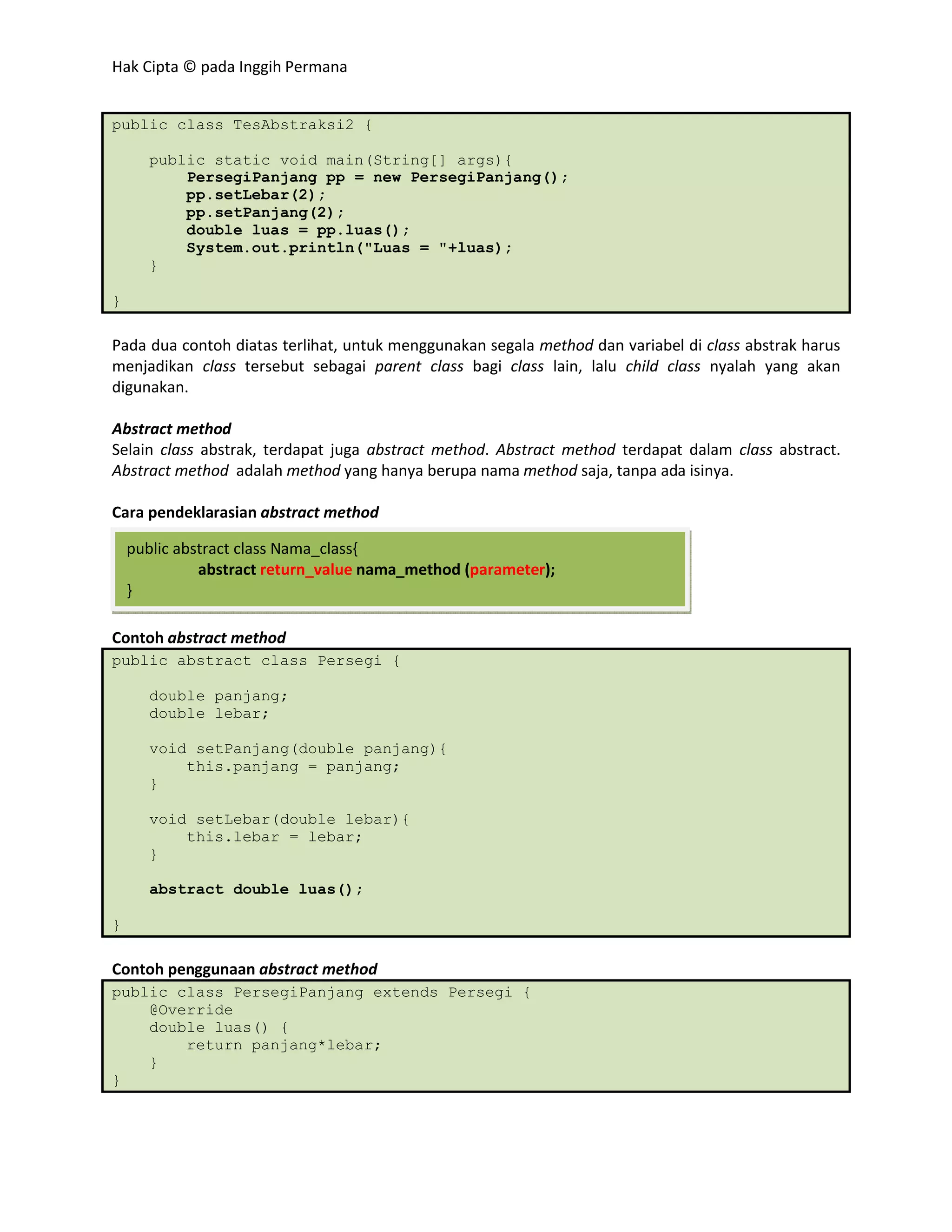 Hak Cipta © pada Inggih Permana


public class TesAbstraksi2 {

      public static void main(String[] args){
          PersegiPanjang pp = new PersegiPanjang();
          pp.setLebar(2);
          pp.setPanjang(2);
          double luas = pp.luas();
          System.out.println("Luas = "+luas);
      }

}

Pada dua contoh diatas terlihat, untuk menggunakan segala method dan variabel di class abstrak harus
menjadikan class tersebut sebagai parent class bagi class lain, lalu child class nyalah yang akan
digunakan.

Abstract method
Selain class abstrak, terdapat juga abstract method. Abstract method terdapat dalam class abstract.
Abstract method adalah method yang hanya berupa nama method saja, tanpa ada isinya.

Cara pendeklarasian abstract method

    public abstract class Nama_class{
              abstract return_value nama_method (parameter);
    }

Contoh abstract method
public abstract class Persegi {

      double panjang;
      double lebar;

      void setPanjang(double panjang){
          this.panjang = panjang;
      }

      void setLebar(double lebar){
          this.lebar = lebar;
      }

      abstract double luas();

}

Contoh penggunaan abstract method
public class PersegiPanjang extends Persegi {
    @Override
    double luas() {
        return panjang*lebar;
    }
}
 