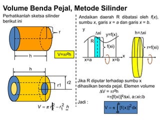 Volume Benda Pejal, Metode Silinder
Perhatikanlah sketsa silinder
berikut ini
r
h V= r2h
r1
r2
h
hrrV 2
1
2
2
Andaikan daerah R dibatasi oleh f(x),
sumbu x, garis x = a dan garis x = b.
y=f(x)
y
f(xi)
xi
x=a x=b
x
R
r=f(xi)
h= xi
Jika R diputar terhadap sumbu x
dihasilkan benda pejal. Elemen volume
V = r2h
= [f(xi)]2 xi, a xi b
Jadi : b
a
2dx)]x(f[V
 