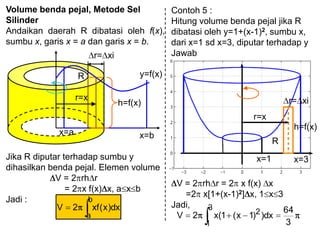 Volume benda pejal, Metode Sel
Silinder
Andaikan daerah R dibatasi oleh f(x),
sumbu x, garis x = a dan garis x = b.
x=bx=a
R y=f(x)
r= xi
r=x
h=f(x)
Jika R diputar terhadap sumbu y
dihasilkan benda pejal. Elemen volume
V = 2 rh r
= 2 x f(x) x, a x b
Jadi : b
a
dx)x(xf2V
Contoh 5 :
Hitung volume benda pejal jika R
dibatasi oleh y=1+(x-1)2, sumbu x,
dari x=1 sd x=3, diputar terhadap y
Jawab
r=x
h=f(x)
r= xi
R
x=1 x=3
V = 2 rh r = 2 x f(x) x
=2 x[1+(x-1)2] x, 1 x 3
Jadi,
3
64
dx))1x(1(x2V
3
1
2
 