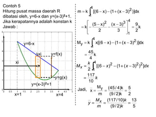 Contoh 5
Hitung pusat massa daerah R
dibatasi oleh, y=6-x dan y=(x-3)2+1.
Jika kerapatannya adalah konstan k
Jawab :
y=f(x)
y=g(x)
y=6-x
xi
y=(x-3)2+1
xi
x=1 x=4
k
2
9
3
)3x(
2
)x5(
k
dx)])3x(1()x6[(km
4
1
32
4
1
2
k
4
45
dx)])3x(1()x6[(xkM
4
1
2
y
k
dxxx
k
Mx
10
117
]))3(1()6[(
2
4
1
222
Jadi,
2
5
k)2/9(
k)4/45(
m
M
x
y
5
13
)2/9(
)10/117(
k
k
m
M
y x
 