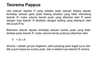 Teorema Pappus
Jika sebuah daerah R yang terletak pada sebuah bidang diputar
terhadap sebuah garis pada bidang tersebut yang tidak memotong
daerah R, maka volume benda putar yang dibentuk oleh R sama
dengan luas daerah R dikalikan dengan keliling yang ditempuh oleh
titik pusat R itu
Bilamana daerah diputar terhadap sebuah sumbu putar yang tidak
terletak pada daerah R, maka volume benda putarnya diberikan oleh,
V = 2 r A
dimana r adalah jari-jari lingkaran yakni panjang jarak tegak lurus dari
titik pusat massa ke sumbu putar, dan A adalah luas daerah R, lamina.
 
