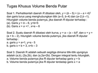 Tugas Khusus Volume Benda Putar
Soal 1. Perhatikanlah daerah R dibatasi oleh, y = (b – 5) + (x – a + 4)2
dan garis lurus yang menghubungkan titik (a–5, b–4) dan (a–2,b –1).
Hitunglah volume benda putarnya, jika daerah R diputar terhadap :
(a). Garis y = b – 6, y=b+5
(b). Garis x = a +1 , x=a – 6
Soal 2. Suatu daerah R dibatasi oleh kurva, y = a – (x – b)2, dan x + y =
(a + b – 2), hitunglah volume benda putarnya, jika daerah R diputar
terhadap :
a. garis y = a+1, y=a - 5
b. garis x = b + 3, x=b – 3
Soal 3. Daerah R adalah sebuah segitiga dimana titik-titik ujungnya
adalah (a,b), (2a,2b), dan (a,2a+2b). Dengan integral tentu hitunglah,
a. Volume benda putarnya jika R diputar terhadap garis y = b
b. Volume benda putarnya jika R diputar terdadap garis x = a
 