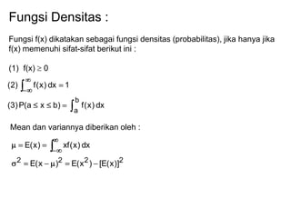 Fungsi Densitas :
Fungsi f(x) dikatakan sebagai fungsi densitas (probabilitas), jika hanya jika
f(x) memenuhi sifat-sifat berikut ini :
(1) f(x) 0
dx)x(f)bxa(P)3(
1dx)x(f)2(
b
a
Mean dan variannya diberikan oleh :
2222
)]x(E[)x(E)x(E
dx)x(xf)x(E
 
