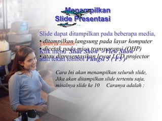 Menampilkan
ݺߣ Presentasi
ݺߣ dapat ditampilkan pada beberapa media,
• ditampilkan langsung pada layar komputer
• dicetak pada mica transparansi (OHP)
• atau dipresentasikan lewat LCD projector
Caranya adalah :
Klik menu ݺߣ Show - View Show
atau tekan tombol Fungsi 5 ( F5 )
Cara Ini akan menampilkan seluruh slide,
Jika akan ditampilkan slide tertentu saja,
misalnya slide ke 10 Caranya adalah :
 
