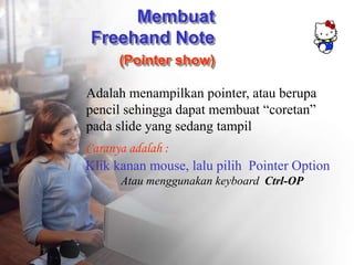 Membuat
Freehand Note
(Pointer show)
Adalah menampilkan pointer, atau berupa
pencil sehingga dapat membuat “coretan”
pada slide yang sedang tampil
Caranya adalah :
Klik kanan mouse, lalu pilih Pointer Option
Atau menggunakan keyboard Ctrl-OP
 