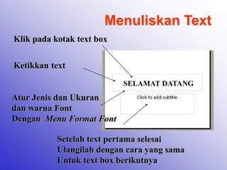 Menuliskan Text
Klik pada kotak text box
Ketikkan text
SELAMAT DATANG
Atur Jenis dan Ukuran
dan warna Font
Dengan Menu Format Font
Setelah text pertama selesai
Ulangilah dengan cara yang sama
Untuk text box berikutnya
 