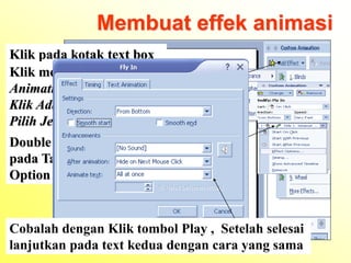 Membuat effek animasi
Klik pada kotak text box
Klik menu ݺߣ show – Custom
Animation
Klik Add Effek – Pilih Type –
Pilih Jenis Animasi
Double Klik pada Nomor Animasi
pada Task pane untuk menampilkan
Option nya
Cobalah dengan Klik tombol Play , Setelah selesai
lanjutkan pada text kedua dengan cara yang sama
 