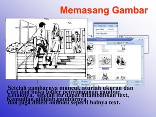 Memasang Gambar
Klik Menu Insert – Picture
Pilih Clip Art / From File
Cari dan buka folder penyimpanan gambar,
Kemudian pilihlah gambarnya
Setelah gambarnya muncul, aturlah ukuran dan
Letaknya, setelah itu dapat ditambahkan text,
dan juga diberi animasi seperti halnya text.
 