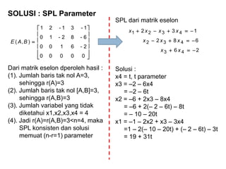 SOLUSI : SPL Parameter













00000
2-6100
6-82-10
1-31-21
),( BAE
Dari matrik eselon dperoleh hasil :
(1). Jumlah baris tak nol A=3,
sehingga r(A)=3
(2). Jumlah baris tak nol [A,B]=3,
sehingga r(A,B)=3
(3). Jumlah variabel yang tidak
diketahui x1,x2,x3,x4 = 4
(4). Jadi r(A)=r(A,B)=3<n=4, maka
SPL konsisten dan solusi
memuat (n-r=1) parameter
26
682
132
43
432
4321



xx
xxx
xxxx
Solusi :
x4 = t, t parameter
x3 = –2 – 6x4
= –2 – 6t
x2 = –6 + 2x3 – 8x4
= –6 + 2(– 2 – 6t) – 8t
= – 10 – 20t
x1 = –1 – 2x2 + x3 – 3x4
=1 – 2(– 10 – 20t) + (– 2 – 6t) – 3t
= 19 + 31t
SPL dari matrik eselon
 