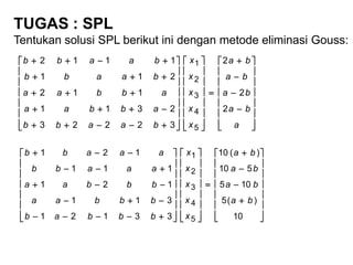 TUGAS : SPL
Tentukan solusi SPL berikut ini dengan metode eliminasi Gouss:


























































a
ba
ba
ba
ba
x
x
x
x
x
baabb
abbaa
abbaa
baabb
baabb
2
2
2
32223
2311
112
211
1112
5
4
3
2
1


























































10
)(5
105
510
)(10
33121
311
121
111
121
5
4
3
2
1
ba
ba
ba
ba
x
x
x
x
x
bbbab
bbbaa
bbbaa
aaabb
aaabb
 