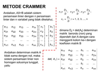 METODE CRAMMER
Andaikan, AX=B adalah sistem
persamaan linier dengan n persamaan
linier dan n variabel yang tidak diketahui,

















































nnnnnnn
n
n
n
b
b
b
b
x
x
x
x
aaaa
aaaa
aaaa
aaaa
......
...
...............
...
...
...
3
2
1
3
2
1
321
3333231
2232221
1131211
n...,3,2,1,i;
;;; 3
3
2
2
1
1


D
D
x
D
D
x
D
D
x
D
D
x
i
i
dimana Di = det(Ai) determinan
matrik berordo (nxn) yang
diperoleh dari A dengan cara
mengganti kolom ke-i dengan
koefisien matrik B
nnnnn
i
n
n
n
i
abaa
b
abaa
abaa
abaa
A
......
...............
......
......
......
)det(
21
333231
222221
111211

Andaikan determinan matrik A
tidak sama dengan nol, maka
sistem persamaan linier non
homogen solusinya tunggal,
yaitu
 