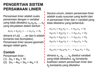 PENGERTIAN SISTEM
PERSAMAAN LINIER
Persamaan linier adalah suatu
persamaan dengan n variabel
yang tidak diketahui x1,x2,x3…., xn
yang dinyatakan dalam bentuk :
dimana a1,a2, …, an dan b adalah
kontanta real (kompleks).
Persamaan linier secara geometri
dengan istilah garis.
Contoh
Persamaan linier :
(1). 2x1 + 4x2 = 10
(2). 2x1 – 4x2 + 3x3 + 4x4 = 5
12211 ... bxaxaxa nn 
Secara umum, sistem persamaan linier
adalah suatu susunan yang terdiri dari
m persamaan linier dan n variabel yang
tidak diketahui yang berbentuk :
dimana x1, x2, …, xn disebut variabel
yang tidak diketahui, aij konstanta
koefisien sistem persamaan linier dan
bj konstanta yang diketahui
mnmnmm
nn
nn
nn
nn
bxaxaxa
bxaxaxa
bxaxaxa
bxaxaxa
bxaxaxa





...
..................................................
...
...
...
...
2211
44242141
33232131
22222121
11212111
 