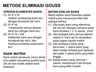 METODE ELIMINASI GOUSS
OPERASI ELEMENTER BARIS :
(1). Hi  k Hi :
Kalikan sembarang baris ke-I
dengan konstanta tak nol k
(2). Hi  Hj
Tukarkanlah semua elemen
baris ke-i dengan baris ke-j
(3). Hi  Hi + kHj
Kalikanlah baris ke-j dengan
konstanta tak nol k, dan
hasilnya jumlahlan pada baris
ke-I
RANK MATRIK
Rank matrik berukuran (mxn) ditulis
r(A) adalah banyaknya jumlah baris
tak nol dari matrik eselon baris
tereduksi.
MATRIK ESELON BARIS
Matrik eselon baris tereduksi adalah
matrik yang mempunyai sifat-sifat
sebagai berikut :
(1). Jika suatu baris yang elemenya
tak nol nol, bilangan pertama pada
baris tersebut 1 (–1) utama : pivot
(2). Jika terdapat baris semua elemen
adalah 0, baris spt itu tempatkan
pada bagian bawah matrik
(3). Jika terdapat 2 baris yang
berurutan, 1 utama baris yang
lebih rendah terletak jauh kekanan
dari pada 1 utama baris yang lebih
tingggi.
(4). Setiap kolom yang memuat 1
utama, mempunyai 0 did tempat
baris yang lebih rendah
 