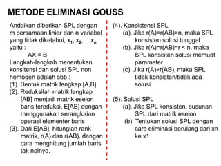 METODE ELIMINASI GOUSS
Andaikan diberikan SPL dengan
m persamaan linier dan n variabel
yang tidak diketahui, x1, x2,…,xn
yaitu :
AX = B
Langkah-langkah menentukan
konsitensi dan solusi SPL non
homogen adalah sbb :
(1). Bentuk matrik lengkap [A,B]
(2). Reduksilah matrik lengkap
[AB] menjadi matrik eselon
baris tereduksi, E[AB] dengan
menggunakan serangkaian
operasi elementer baris
(3). Dari E[AB], hitunglah rank
matrik, r(A) dan r(AB), dengan
cara menghitung jumlah baris
tak nolnya.
(4). Konsistensi SPL
(a). Jika r(A)=r(AB)=n, maka SPL
konsisten solusi tunggal
(b). Jika r(A)=r(AB)=r < n, maka
SPL konsisten solusi memuat
parameter
(c). Jika r(A)r(AB), maka SPL
tidak konsisten/tidak ada
solusi
(5). Solusi SPL
(a). Jika SPL konsisten, susunan
SPL dari matrik eselon
(b). Tentukan solusi SPL dengan
cara eliminasi berulang dari xn
ke x1
 
