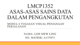 LMCP1352
ASAS-ASAS SAINS DATA
DALAM PENGANGKUTAN
MODUL 6 TUGASAN VISUAL PENJANAAN
PERJALANAN
NAMA: LOH SIEW LING
NO. MATRIK: A157071
 