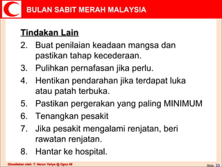 Tindakan Lain Buat penilaian keadaan mangsa dan pastikan tahap kecederaan. Pulihkan pernafasan jika perlu. Hentikan pendarahan jika terdapat luka atau patah terbuka. Pastikan pergerakan yang paling MINIMUM Tenangkan pesakit Jika pesakit mengalami renjatan, beri rawatan renjatan. Hantar ke hospital. 