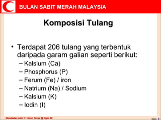 Komposisi Tulang Terdapat 206 tulang yang terbentuk daripada garam galian seperti berikut: Kalsium (Ca) Phosphorus (P) Ferum (Fe) / iron Natrium (Na) / Sodium Kalsium (K) Iodin (I) 