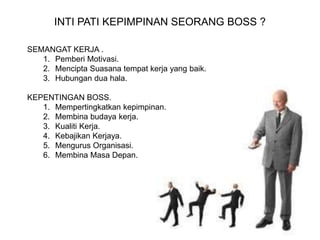 INTI PATI KEPIMPINAN SEORANG BOSS ?
SEMANGAT KERJA .
1. Pemberi Motivasi.
2. Mencipta Suasana tempat kerja yang baik.
3. Hubungan dua hala.
KEPENTINGAN BOSS.
1. Mempertingkatkan kepimpinan.
2. Membina budaya kerja.
3. Kualiti Kerja.
4. Kebajikan Kerjaya.
5. Mengurus Organisasi.
6. Membina Masa Depan.
 