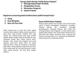 Kenapa Boleh Berlaku Politik Dalam Pejabat?
1. Menjaga Kepentingan Peribadi.
2. Mengekalkan Kuasa.
3. Meluaskan Pengaruh.
4. Sebab Peribadi.
Bagaimana seseorang boleh terlibat dalam politik tempat kerja?
1. Gosip.
2. Kuat Mengadu.
3. Rasa Tak Puas Hati.
Kesan Politik Dalam Pejabat.
Politik pejabat apabila ianya terkawal, dan terarah kearah
positif, ia boleh meningkatkan produktiviti, menaikkan
motivasi bekerja, dan menaikkan semangat
kesetiakawanan. Semangat kekitaan akan timbul dan
semangat keakuan akan tenggelam. Itu kalau politik dalam
pejabat dapat dikawal, akan tetapi politik tempat kerja ini
yang biasa kita dengar, semuanya buruk. Lazimnya sifat
manusia memang macam ni la, yang baik tak didedahkan,
tetapi yang buruk itu yang diwar-warkan.
Politik tempat kerja ini akan beri kesan negatif
terutama sekali kepada mereka-mereka yang lemah
daya tahan, yang memiliki confident level yang
rendah, dan mereka-mereka yang cepat sensitif.
Apabila ditekan dengan keadaan persekitaran yang
mendesak mereka akan mudah merasa stress.
Biasalah… boss sesama boss bergaduh, kita orang
bawahan yang perlu terima kesan dia secara
langsung. Boss ni kerja dia bercakap je, kemudian
bagi arahan. Orang bawahan yang kena buat kerja.
Kalau orang atasan tak nak bagi kerjasama, macam
mana orang bawahan nak buat kerja dengan
effisien?
 