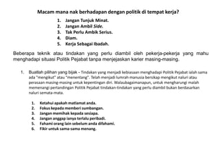 Macam mana nak berhadapan dengan politik di tempat kerja?
1. Jangan Tunjuk Minat.
2. Jangan Ambil Side.
3. Tak Perlu Ambik Serius.
4. Diam.
5. Kerja Sebagai Ibadah.
Beberapa teknik atau tindakan yang perlu diambil oleh pekerja-pekerja yang mahu
menghadapi situasi Politik Pejabat tanpa menjejaskan karier masing-masing.
1. Buatlah pilihan yang bijak - Tindakan yang menjadi kebiasaan menghadapi Politik Pejabat ialah sama
ada "mengikut" atau "menentang". Telah menjadi lumrah manusia bersikap mengikut naluri atau
perasaan masing-masing untuk kepentingan diri. Walaubagaimanapun, untuk mengharungi malah
memenangi pertandingan Politik Pejabat tindakan-tindakan yang perlu diambil bukan berdasarkan
naluri semata-mata.
1. Ketahui apakah matlamat anda.
2. Fokus kepada memberi sumbangan.
3. Jangan memihak kepada sesiapa.
4. Jangan anggap ianya terlalu peribadi.
5. Fahami orang lain sebelum anda difahami.
6. Fikir untuk sama-sama menang.
 