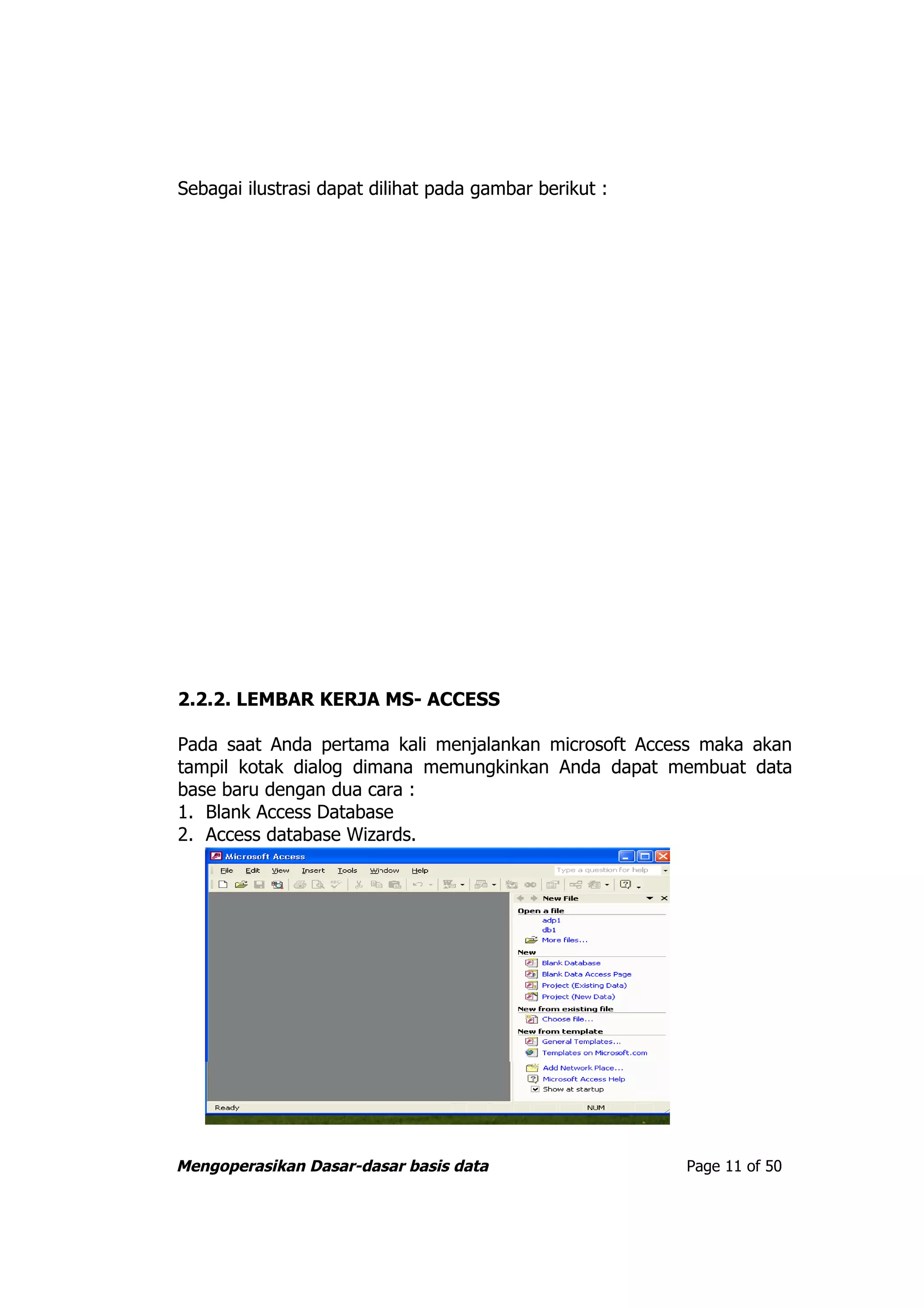 Sebagai ilustrasi dapat dilihat pada gambar berikut :




2.2.2. LEMBAR KERJA MS- ACCESS

Pada saat Anda pertama kali menjalankan microsoft Access maka akan
tampil kotak dialog dimana memungkinkan Anda dapat membuat data
base baru dengan dua cara :
1. Blank Access Database
2. Access database Wizards.




Mengoperasikan Dasar-dasar basis data                   Page 11 of 50
 