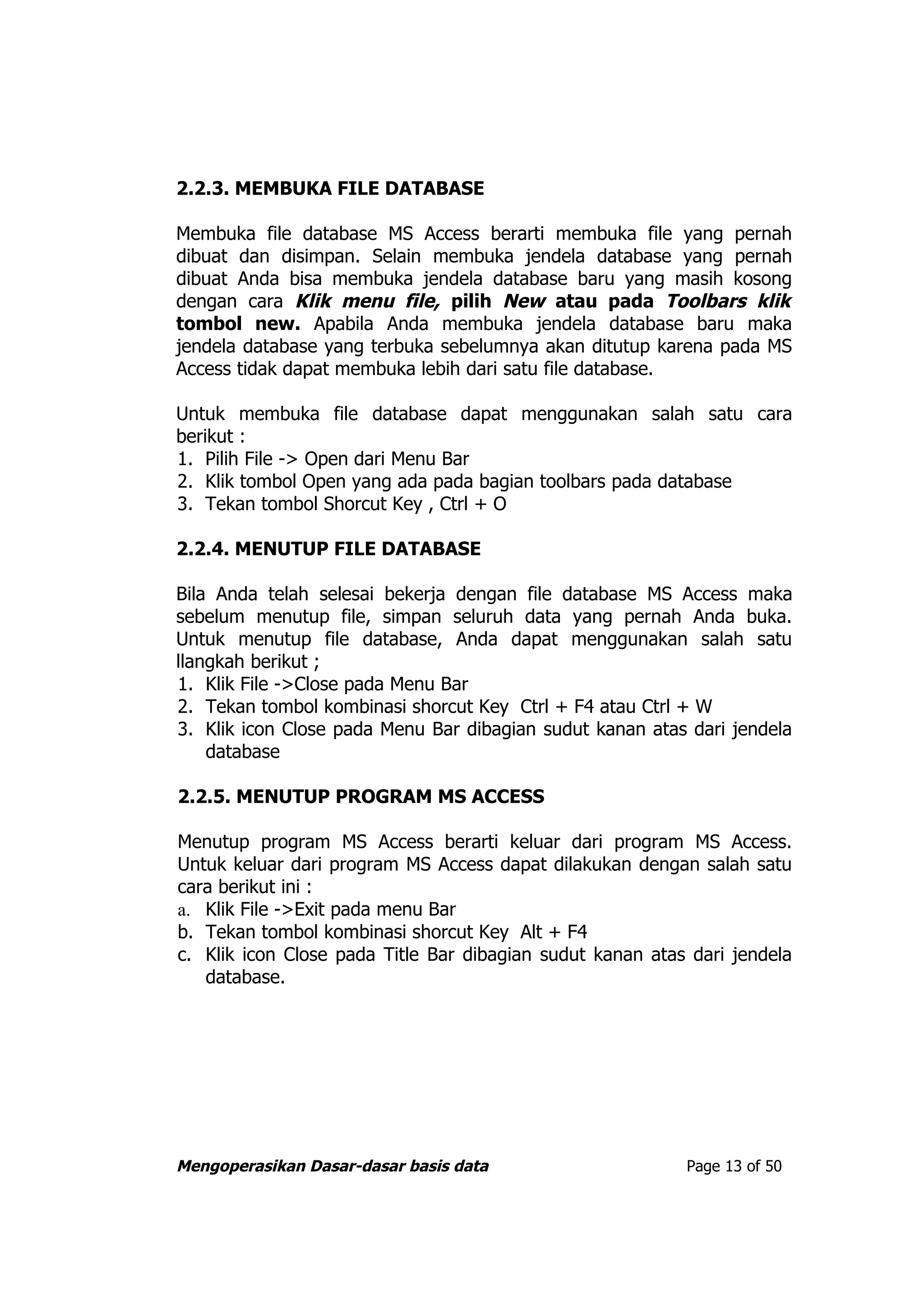 2.2.3. MEMBUKA FILE DATABASE

Membuka file database MS Access berarti membuka file yang pernah
dibuat dan disimpan. Selain membuka jendela database yang pernah
dibuat Anda bisa membuka jendela database baru yang masih kosong
dengan cara Klik menu file, pilih New atau pada Toolbars klik
tombol new. Apabila Anda membuka jendela database baru maka
jendela database yang terbuka sebelumnya akan ditutup karena pada MS
Access tidak dapat membuka lebih dari satu file database.

Untuk membuka file database dapat menggunakan salah satu cara
berikut :
1. Pilih File -> Open dari Menu Bar
2. Klik tombol Open yang ada pada bagian toolbars pada database
3. Tekan tombol Shorcut Key , Ctrl + O

2.2.4. MENUTUP FILE DATABASE

Bila Anda telah selesai bekerja dengan file database MS Access maka
sebelum menutup file, simpan seluruh data yang pernah Anda buka.
Untuk menutup file database, Anda dapat menggunakan salah satu
llangkah berikut ;
1. Klik File ->Close pada Menu Bar
2. Tekan tombol kombinasi shorcut Key Ctrl + F4 atau Ctrl + W
3. Klik icon Close pada Menu Bar dibagian sudut kanan atas dari jendela
    database

2.2.5. MENUTUP PROGRAM MS ACCESS

Menutup program MS Access berarti keluar dari program MS Access.
Untuk keluar dari program MS Access dapat dilakukan dengan salah satu
cara berikut ini :
a. Klik File ->Exit pada menu Bar
b. Tekan tombol kombinasi shorcut Key Alt + F4
c. Klik icon Close pada Title Bar dibagian sudut kanan atas dari jendela
   database.




Mengoperasikan Dasar-dasar basis data                      Page 13 of 50
 