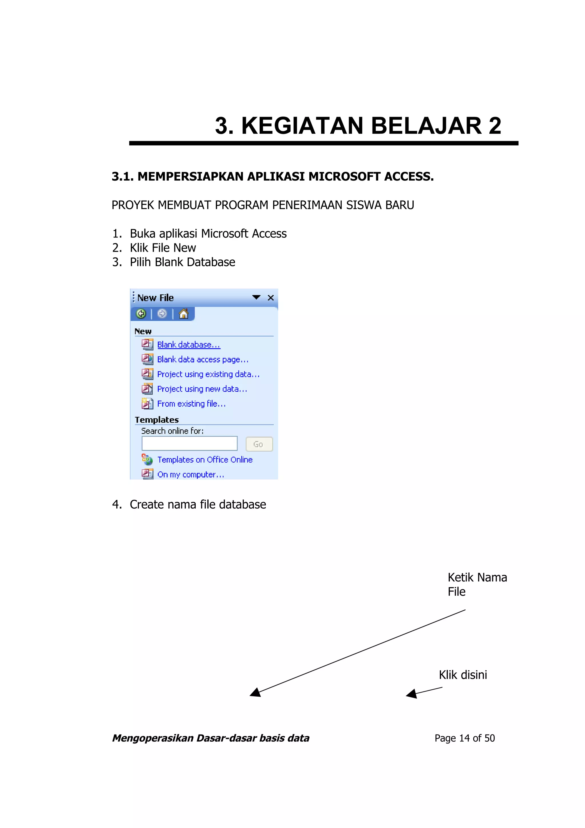 3. KEGIATAN BELAJAR 2
3.1. MEMPERSIAPKAN APLIKASI MICROSOFT ACCESS.

PROYEK MEMBUAT PROGRAM PENERIMAAN SISWA BARU

1. Buka aplikasi Microsoft Access
2. Klik File New
3. Pilih Blank Database




4. Create nama file database




                                                  Ketik Nama
                                                  File




                                                Klik disini




Mengoperasikan Dasar-dasar basis data           Page 14 of 50
 