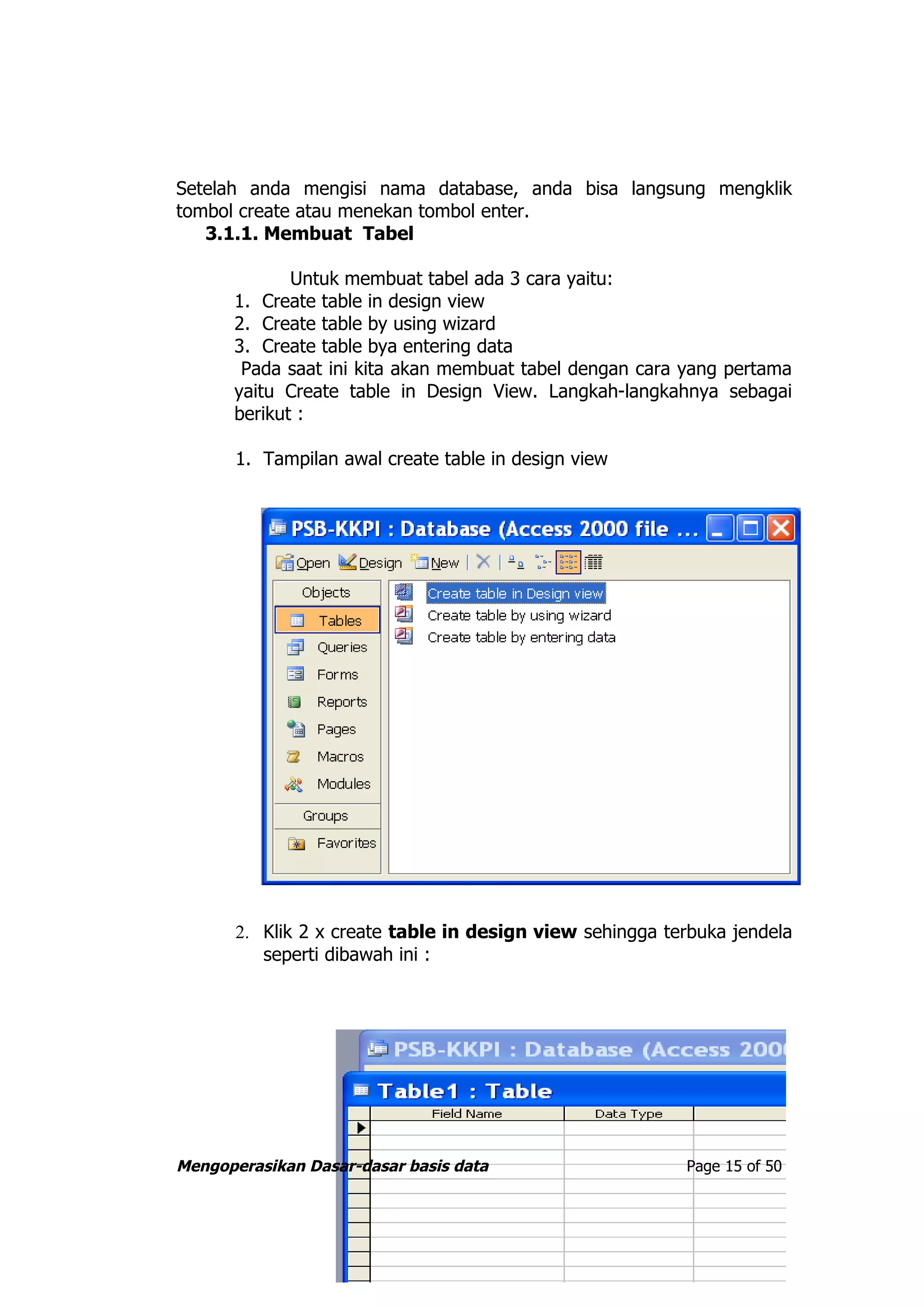 Setelah anda mengisi nama database, anda bisa langsung mengklik
tombol create atau menekan tombol enter.
   3.1.1. Membuat Tabel

             Untuk membuat tabel ada 3 cara yaitu:
      1. Create table in design view
      2. Create table by using wizard
      3. Create table bya entering data
       Pada saat ini kita akan membuat tabel dengan cara yang pertama
      yaitu Create table in Design View. Langkah-langkahnya sebagai
      berikut :

       1. Tampilan awal create table in design view




       2. Klik 2 x create table in design view sehingga terbuka jendela
          seperti dibawah ini :




Mengoperasikan Dasar-dasar basis data                     Page 15 of 50
 