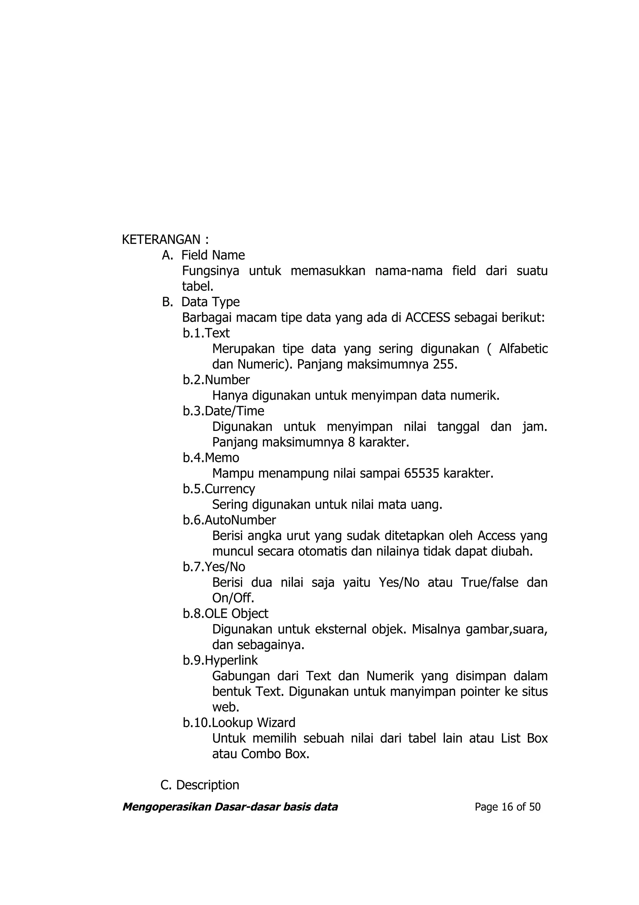 KETERANGAN :
     A. Field Name
        Fungsinya untuk memasukkan nama-nama field dari suatu
        tabel.
     B. Data Type
        Barbagai macam tipe data yang ada di ACCESS sebagai berikut:
        b.1.Text
              Merupakan tipe data yang sering digunakan ( Alfabetic
              dan Numeric). Panjang maksimumnya 255.
        b.2.Number
              Hanya digunakan untuk menyimpan data numerik.
        b.3.Date/Time
              Digunakan untuk menyimpan nilai tanggal dan jam.
              Panjang maksimumnya 8 karakter.
        b.4.Memo
              Mampu menampung nilai sampai 65535 karakter.
        b.5.Currency
              Sering digunakan untuk nilai mata uang.
        b.6.AutoNumber
              Berisi angka urut yang sudak ditetapkan oleh Access yang
              muncul secara otomatis dan nilainya tidak dapat diubah.
        b.7.Yes/No
              Berisi dua nilai saja yaitu Yes/No atau True/false dan
              On/Off.
        b.8.OLE Object
              Digunakan untuk eksternal objek. Misalnya gambar,suara,
              dan sebagainya.
        b.9.Hyperlink
              Gabungan dari Text dan Numerik yang disimpan dalam
              bentuk Text. Digunakan untuk manyimpan pointer ke situs
              web.
        b.10.Lookup Wizard
              Untuk memilih sebuah nilai dari tabel lain atau List Box
              atau Combo Box.

      C. Description
Mengoperasikan Dasar-dasar basis data                    Page 16 of 50
 