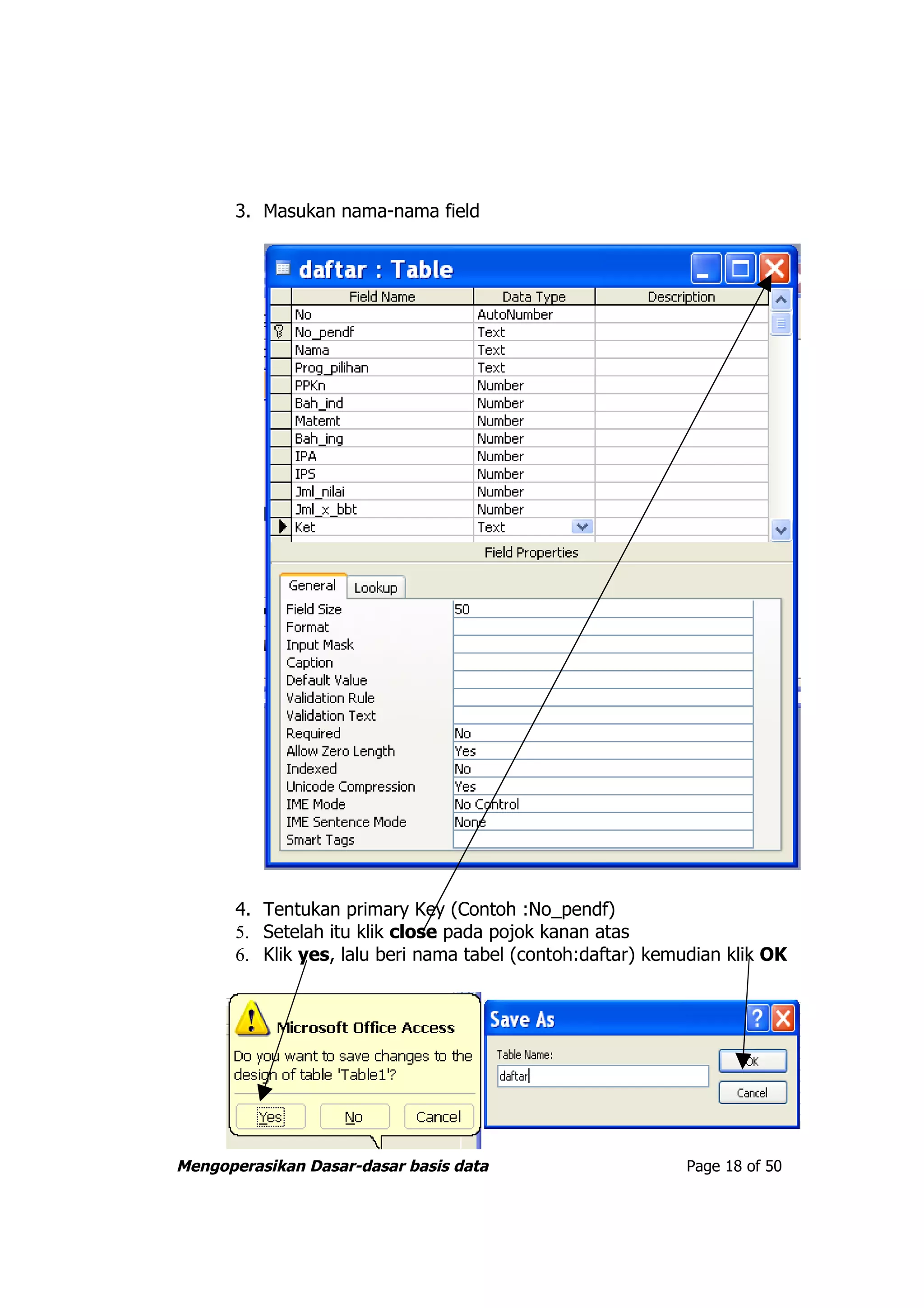 3. Masukan nama-nama field




       4. Tentukan primary Key (Contoh :No_pendf)
       5. Setelah itu klik close pada pojok kanan atas
       6. Klik yes, lalu beri nama tabel (contoh:daftar) kemudian klik OK




Mengoperasikan Dasar-dasar basis data                        Page 18 of 50
 