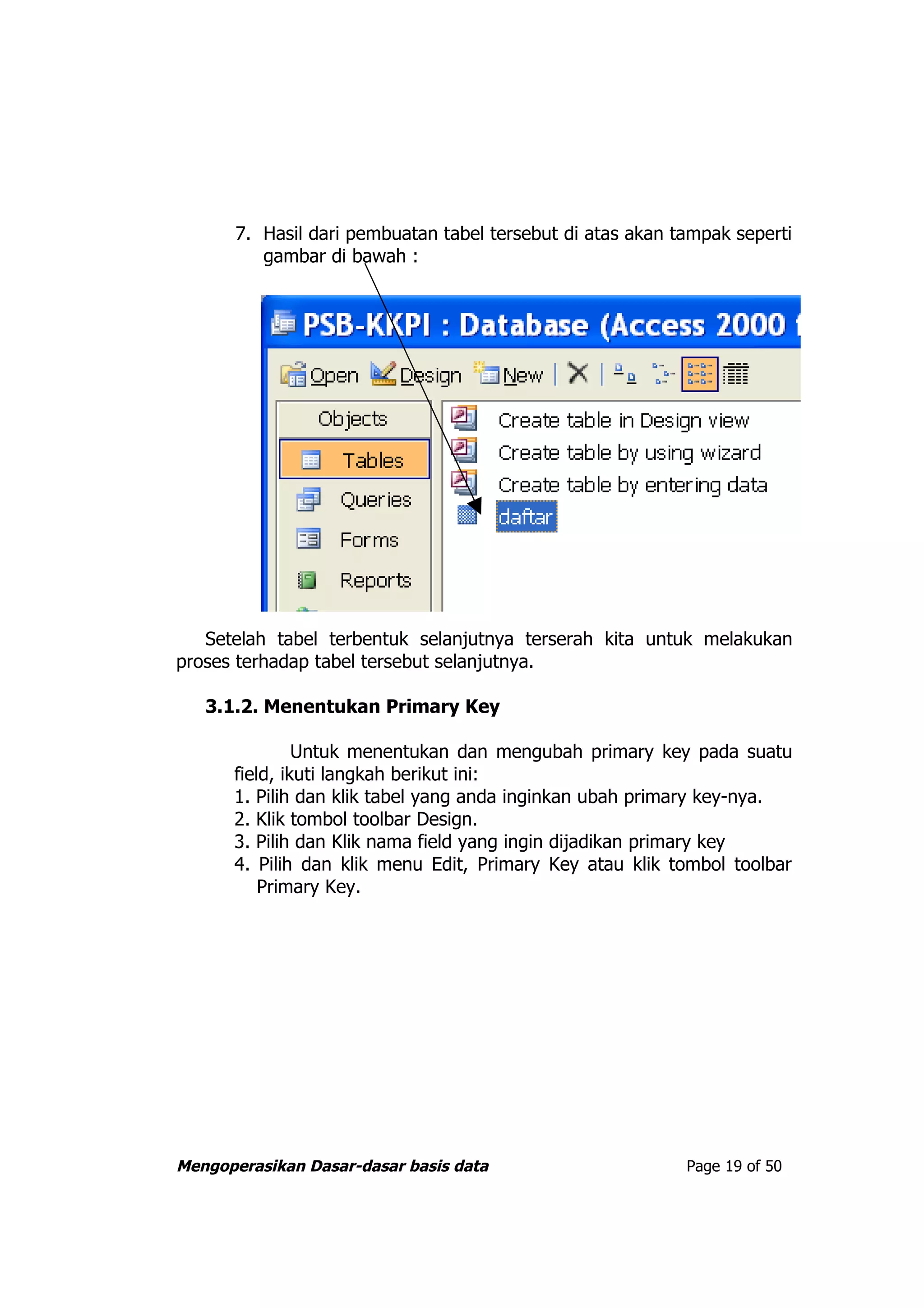 7. Hasil dari pembuatan tabel tersebut di atas akan tampak seperti
          gambar di bawah :




   Setelah tabel terbentuk selanjutnya terserah kita untuk melakukan
proses terhadap tabel tersebut selanjutnya.

   3.1.2. Menentukan Primary Key

               Untuk menentukan dan mengubah primary key pada suatu
      field, ikuti langkah berikut ini:
      1. Pilih dan klik tabel yang anda inginkan ubah primary key-nya.
      2. Klik tombol toolbar Design.
      3. Pilih dan Klik nama field yang ingin dijadikan primary key
      4. Pilih dan klik menu Edit, Primary Key atau klik tombol toolbar
          Primary Key.




Mengoperasikan Dasar-dasar basis data                       Page 19 of 50
 