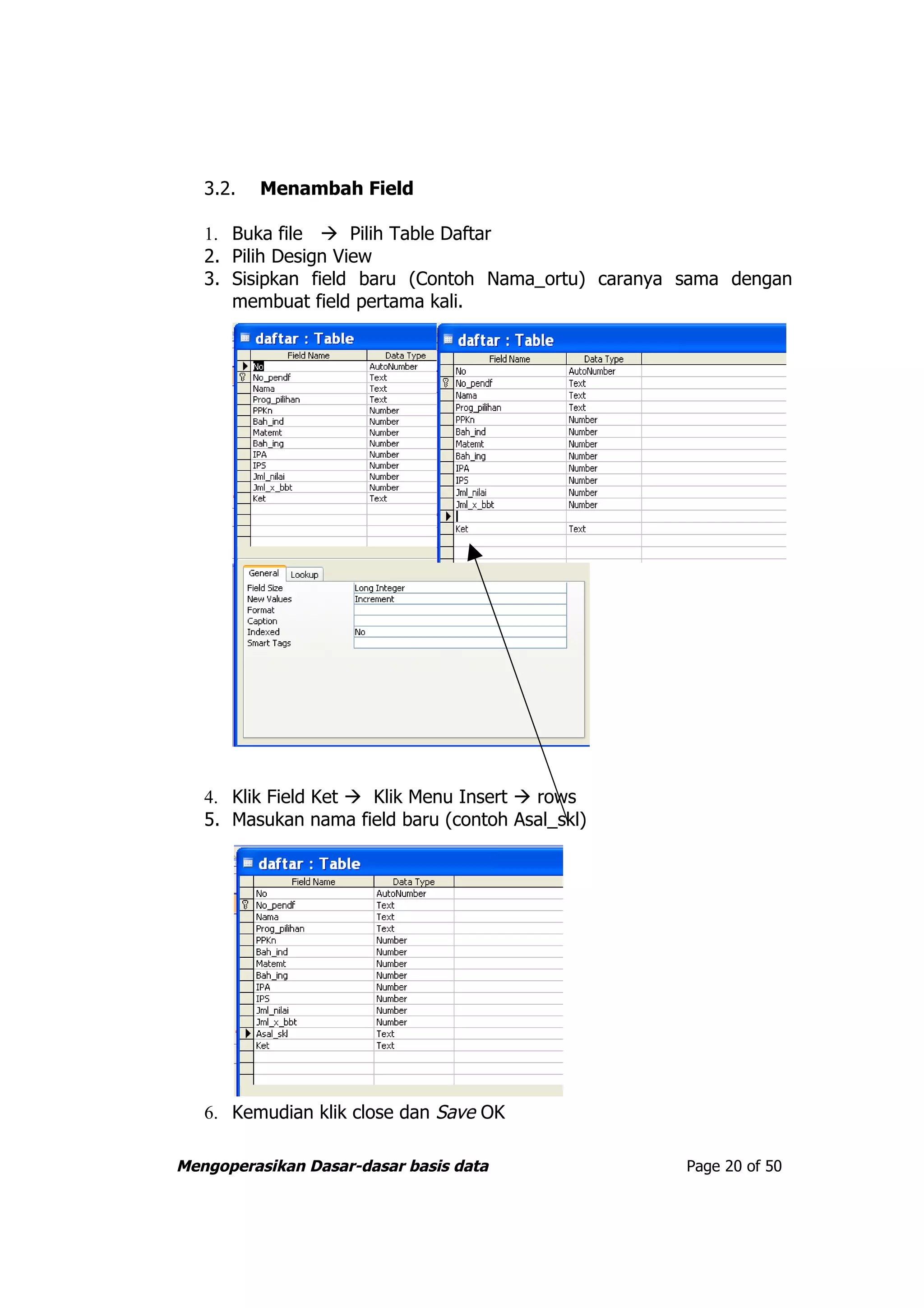 3.2.   Menambah Field

   1. Buka file  Pilih Table Daftar
   2. Pilih Design View
   3. Sisipkan field baru (Contoh Nama_ortu) caranya sama dengan
      membuat field pertama kali.




   4. Klik Field Ket  Klik Menu Insert  rows
   5. Masukan nama field baru (contoh Asal_skl)




   6. Kemudian klik close dan Save OK

Mengoperasikan Dasar-dasar basis data                Page 20 of 50
 