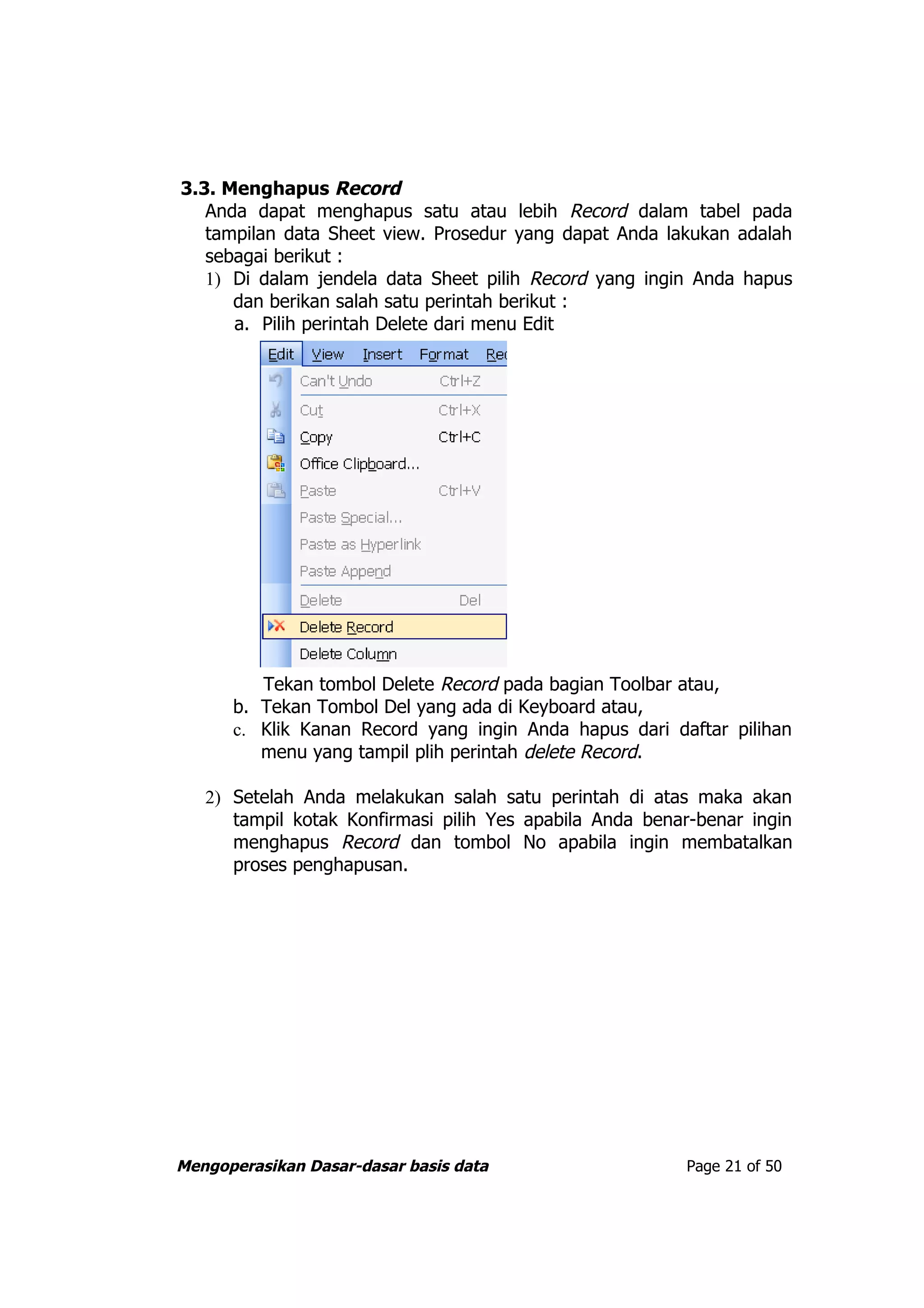 3.3. Menghapus Record
   Anda dapat menghapus satu atau lebih Record dalam tabel pada
   tampilan data Sheet view. Prosedur yang dapat Anda lakukan adalah
   sebagai berikut :
   1) Di dalam jendela data Sheet pilih Record yang ingin Anda hapus
      dan berikan salah satu perintah berikut :
      a. Pilih perintah Delete dari menu Edit




         Tekan tombol Delete Record pada bagian Toolbar atau,
      b. Tekan Tombol Del yang ada di Keyboard atau,
      c. Klik Kanan Record yang ingin Anda hapus dari daftar pilihan
         menu yang tampil plih perintah delete Record.

   2) Setelah Anda melakukan salah satu perintah di atas maka akan
      tampil kotak Konfirmasi pilih Yes apabila Anda benar-benar ingin
      menghapus Record dan tombol No apabila ingin membatalkan
      proses penghapusan.




Mengoperasikan Dasar-dasar basis data                    Page 21 of 50
 
