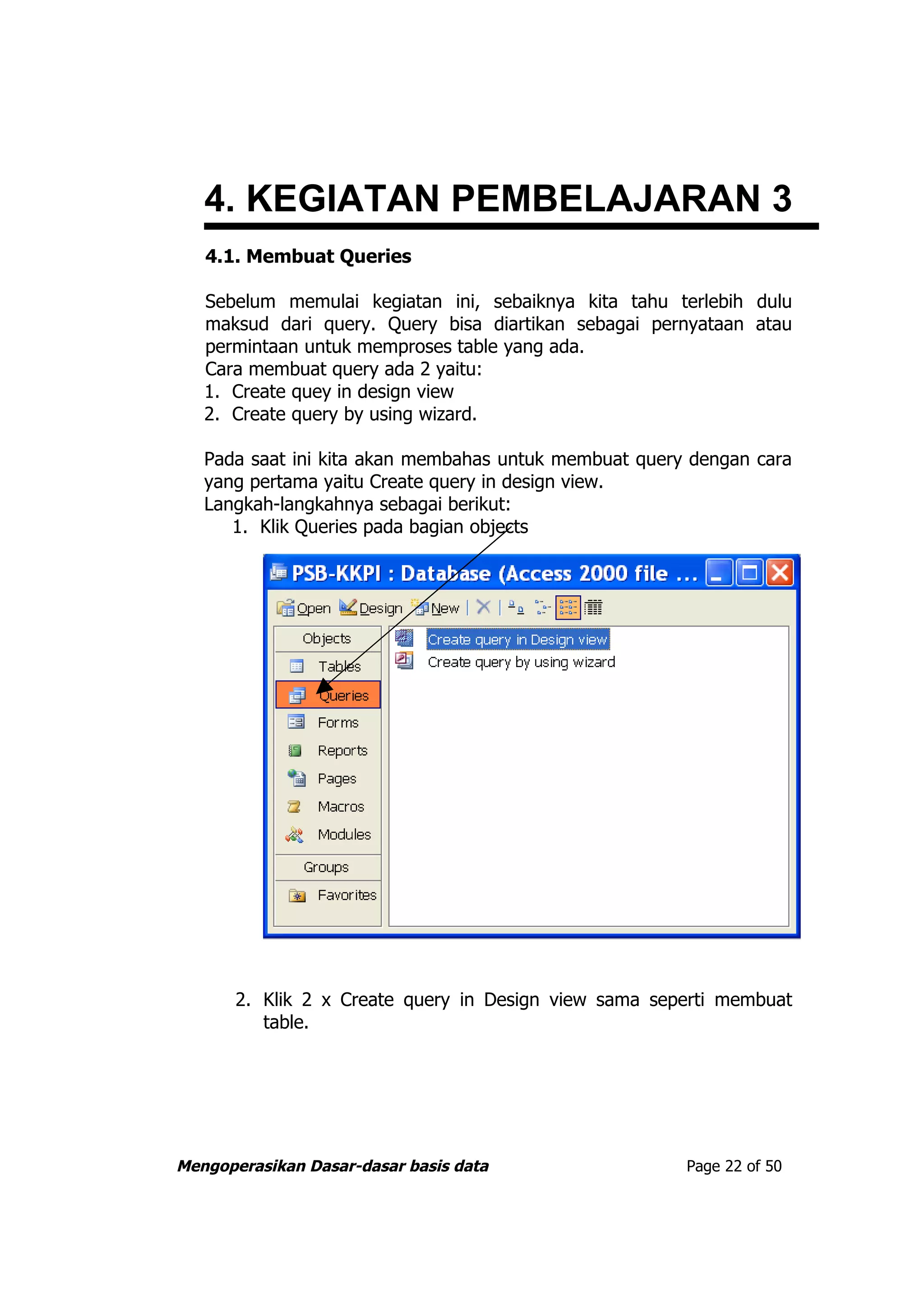 4. KEGIATAN PEMBELAJARAN 3
   4.1. Membuat Queries

   Sebelum memulai kegiatan ini, sebaiknya kita tahu terlebih dulu
   maksud dari query. Query bisa diartikan sebagai pernyataan atau
   permintaan untuk memproses table yang ada.
   Cara membuat query ada 2 yaitu:
   1. Create quey in design view
   2. Create query by using wizard.

   Pada saat ini kita akan membahas untuk membuat query dengan cara
   yang pertama yaitu Create query in design view.
   Langkah-langkahnya sebagai berikut:
      1. Klik Queries pada bagian objects




       2. Klik 2 x Create query in Design view sama seperti membuat
          table.




Mengoperasikan Dasar-dasar basis data                  Page 22 of 50
 