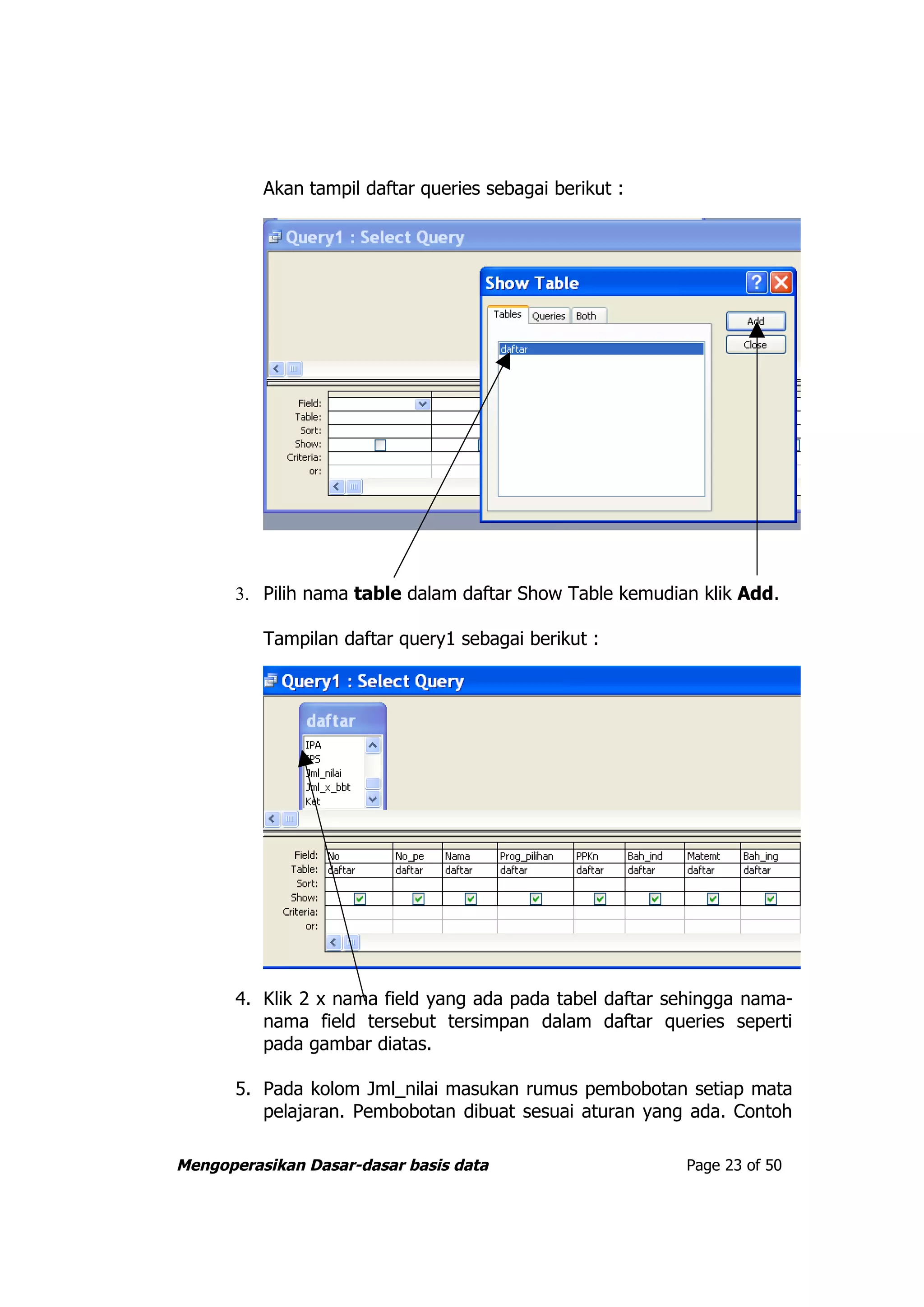 Akan tampil daftar queries sebagai berikut :




       3. Pilih nama table dalam daftar Show Table kemudian klik Add.

          Tampilan daftar query1 sebagai berikut :




       4. Klik 2 x nama field yang ada pada tabel daftar sehingga nama-
          nama field tersebut tersimpan dalam daftar queries seperti
          pada gambar diatas.

       5. Pada kolom Jml_nilai masukan rumus pembobotan setiap mata
          pelajaran. Pembobotan dibuat sesuai aturan yang ada. Contoh

Mengoperasikan Dasar-dasar basis data                     Page 23 of 50
 