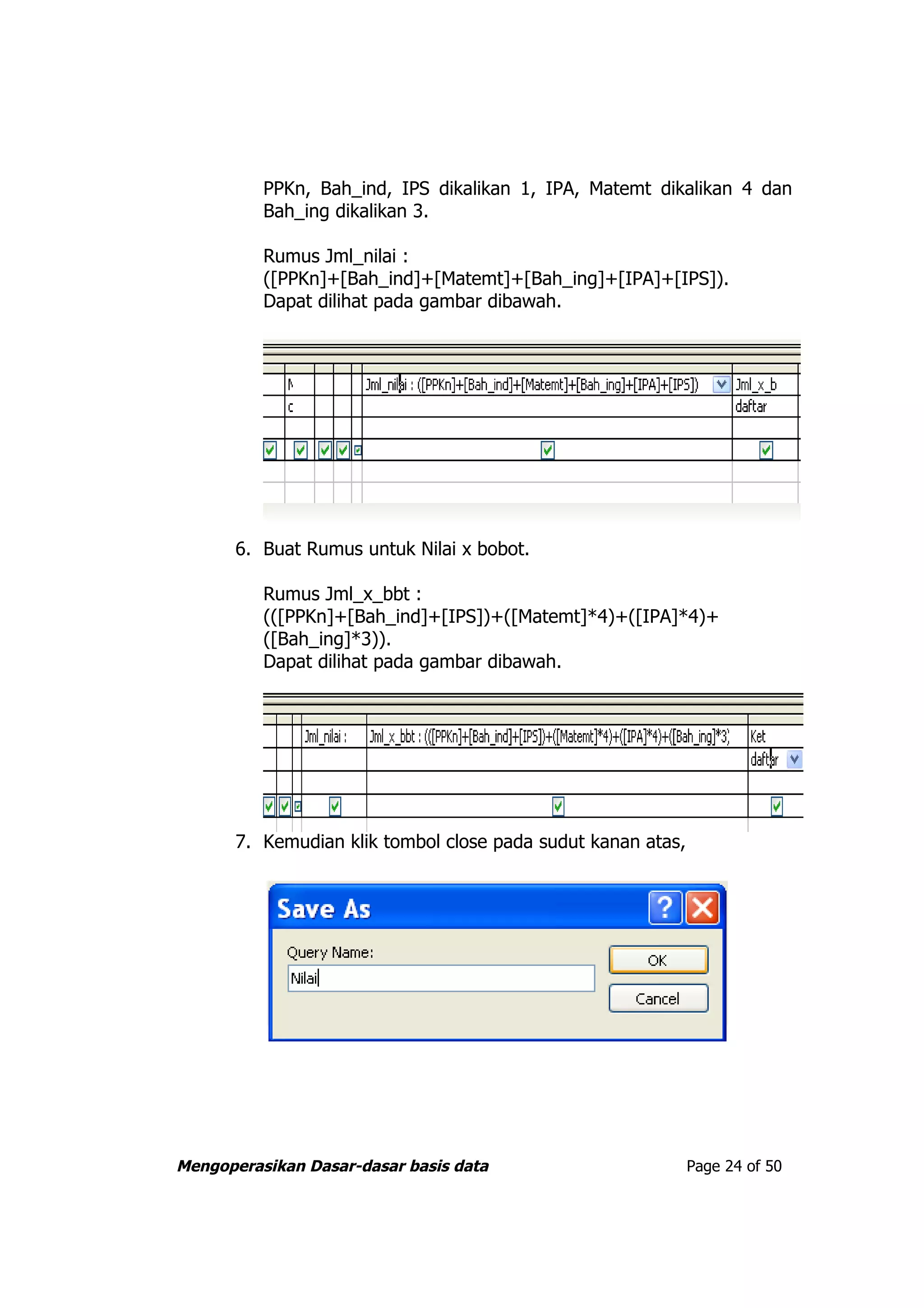PPKn, Bah_ind, IPS dikalikan 1, IPA, Matemt dikalikan 4 dan
          Bah_ing dikalikan 3.

          Rumus Jml_nilai :
          ([PPKn]+[Bah_ind]+[Matemt]+[Bah_ing]+[IPA]+[IPS]).
          Dapat dilihat pada gambar dibawah.




       6. Buat Rumus untuk Nilai x bobot.

          Rumus Jml_x_bbt :
          (([PPKn]+[Bah_ind]+[IPS])+([Matemt]*4)+([IPA]*4)+
          ([Bah_ing]*3)).
          Dapat dilihat pada gambar dibawah.




       7. Kemudian klik tombol close pada sudut kanan atas,




Mengoperasikan Dasar-dasar basis data                         Page 24 of 50
 