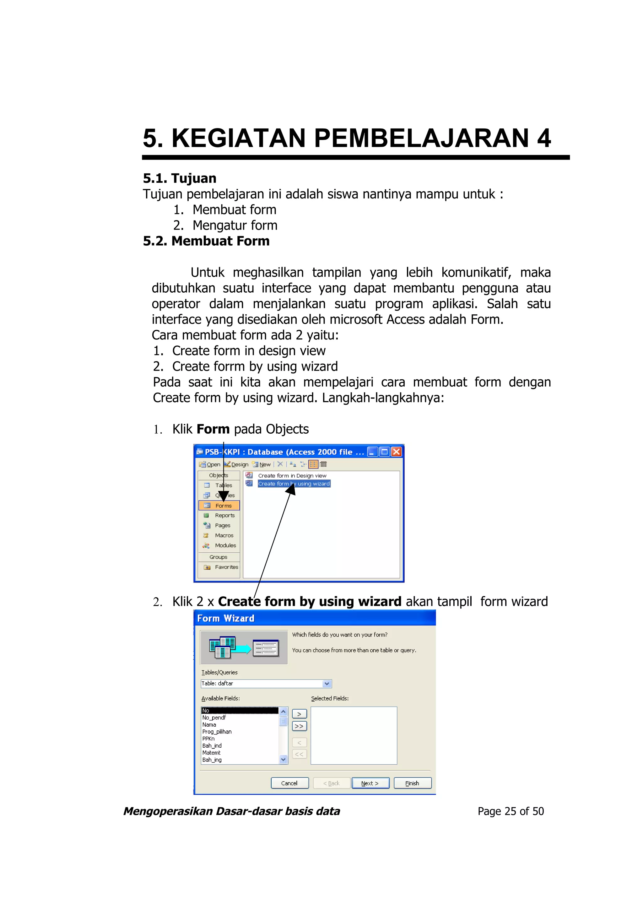 5. KEGIATAN PEMBELAJARAN 4
   5.1. Tujuan
   Tujuan pembelajaran ini adalah siswa nantinya mampu untuk :
        1. Membuat form
        2. Mengatur form
   5.2. Membuat Form

           Untuk meghasilkan tampilan yang lebih komunikatif, maka
    dibutuhkan suatu interface yang dapat membantu pengguna atau
    operator dalam menjalankan suatu program aplikasi. Salah satu
    interface yang disediakan oleh microsoft Access adalah Form.
    Cara membuat form ada 2 yaitu:
    1. Create form in design view
    2. Create forrm by using wizard
    Pada saat ini kita akan mempelajari cara membuat form dengan
    Create form by using wizard. Langkah-langkahnya:

     1. Klik Form pada Objects




     2. Klik 2 x Create form by using wizard akan tampil form wizard




Mengoperasikan Dasar-dasar basis data                    Page 25 of 50
 