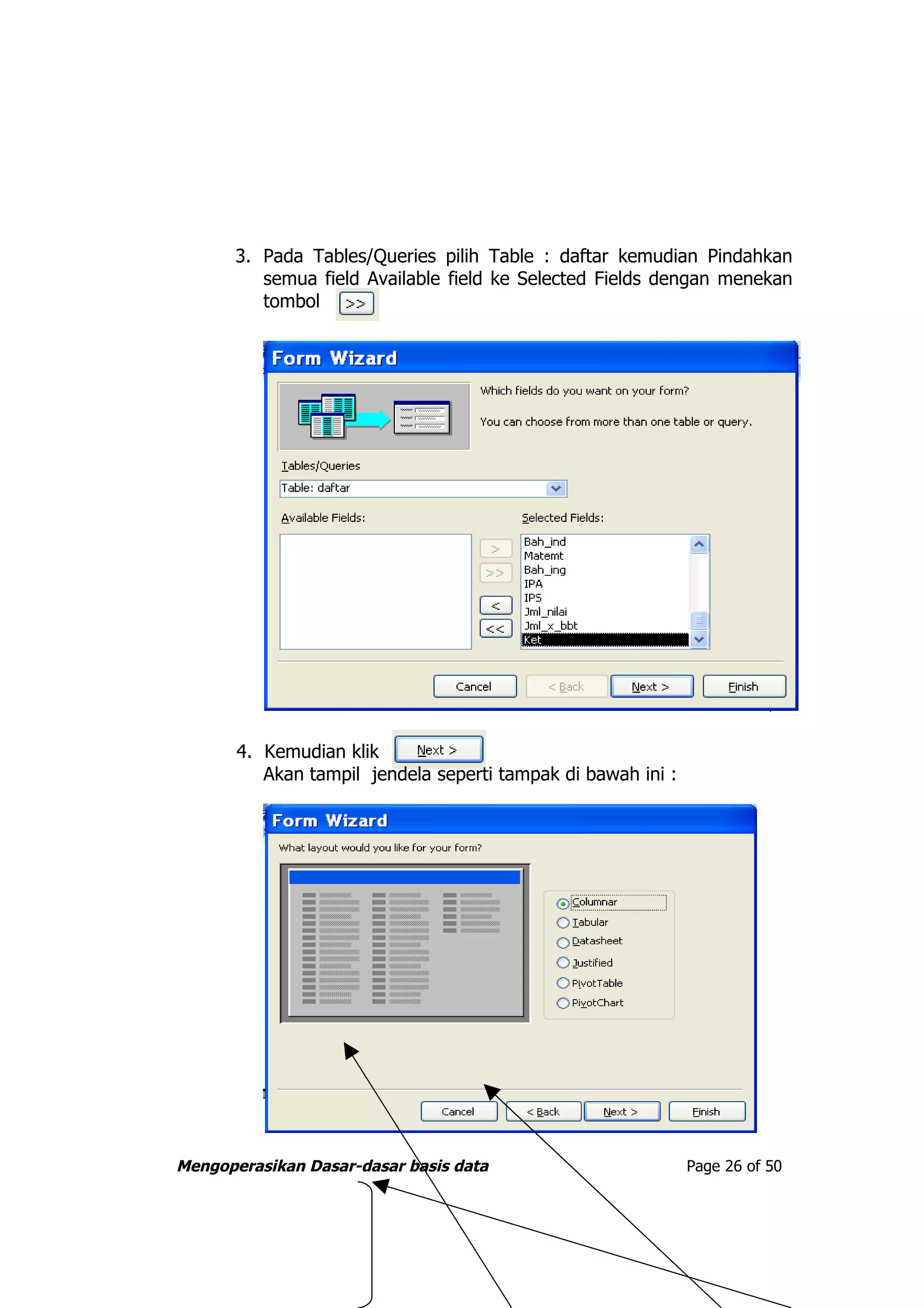 3. Pada Tables/Queries pilih Table : daftar kemudian Pindahkan
          semua field Available field ke Selected Fields dengan menekan
          tombol




       4. Kemudian klik
          Akan tampil jendela seperti tampak di bawah ini :




Mengoperasikan Dasar-dasar basis data                         Page 26 of 50
 