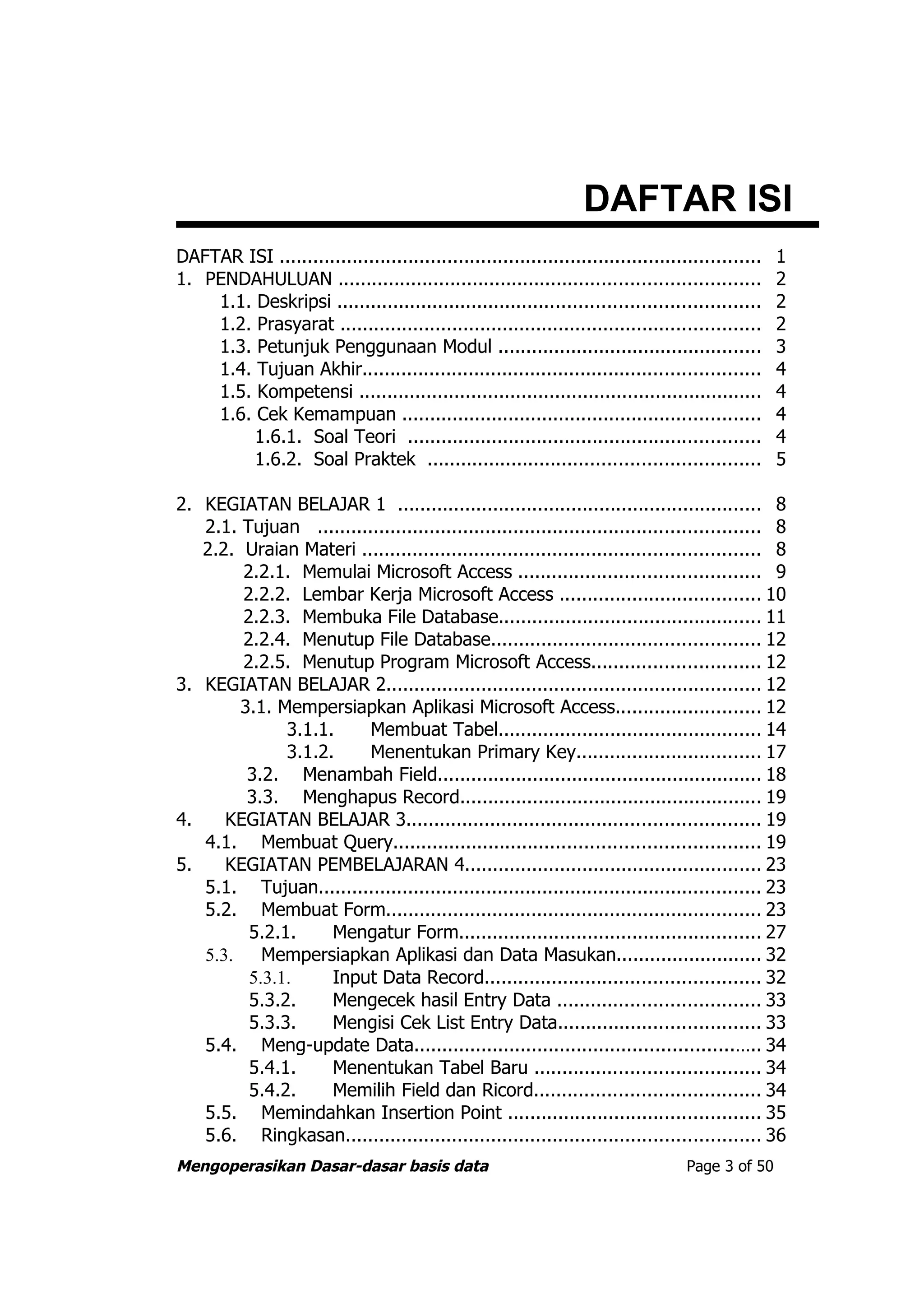 DAFTAR ISI
DAFTAR ISI ......................................................................................   1
1. PENDAHULUAN ...........................................................................          2
    1.1. Deskripsi ...........................................................................      2
    1.2. Prasyarat ...........................................................................      2
    1.3. Petunjuk Penggunaan Modul ...............................................                  3
    1.4. Tujuan Akhir.......................................................................        4
    1.5. Kompetensi ........................................................................        4
    1.6. Cek Kemampuan ................................................................             4
         1.6.1. Soal Teori ...............................................................          4
         1.6.2. Soal Praktek ...........................................................            5

2. KEGIATAN BELAJAR 1 ................................................................. 8
   2.1. Tujuan ............................................................................... 8
   2.2. Uraian Materi ....................................................................... 8
        2.2.1. Memulai Microsoft Access ........................................... 9
        2.2.2. Lembar Kerja Microsoft Access .................................... 10
        2.2.3. Membuka File Database............................................... 11
        2.2.4. Menutup File Database................................................ 12
        2.2.5. Menutup Program Microsoft Access.............................. 12
3. KEGIATAN BELAJAR 2................................................................... 12
        3.1. Mempersiapkan Aplikasi Microsoft Access.......................... 12
              3.1.1.     Membuat Tabel............................................... 14
              3.1.2.     Menentukan Primary Key................................. 17
         3.2. Menambah Field.......................................................... 18
         3.3. Menghapus Record...................................................... 19
4.    KEGIATAN BELAJAR 3............................................................... 19
   4.1. Membuat Query................................................................. 19
5.    KEGIATAN PEMBELAJARAN 4..................................................... 23
   5.1. Tujuan............................................................................... 23
   5.2. Membuat Form................................................................... 23
         5.2.1.     Mengatur Form...................................................... 27
   5.3.    Mempersiapkan Aplikasi dan Data Masukan.......................... 32
         5.3.1.     Input Data Record................................................. 32
         5.3.2.     Mengecek hasil Entry Data .................................... 33
         5.3.3.     Mengisi Cek List Entry Data.................................... 33
   5.4. Meng-update Data.........................................................….. 34
         5.4.1.     Menentukan Tabel Baru ........................................ 34
         5.4.2.     Memilih Field dan Ricord........................................ 34
   5.5. Memindahkan Insertion Point ............................................. 35
   5.6. Ringkasan.......................................................................... 36
Mengoperasikan Dasar-dasar basis data                                               Page 3 of 50
 