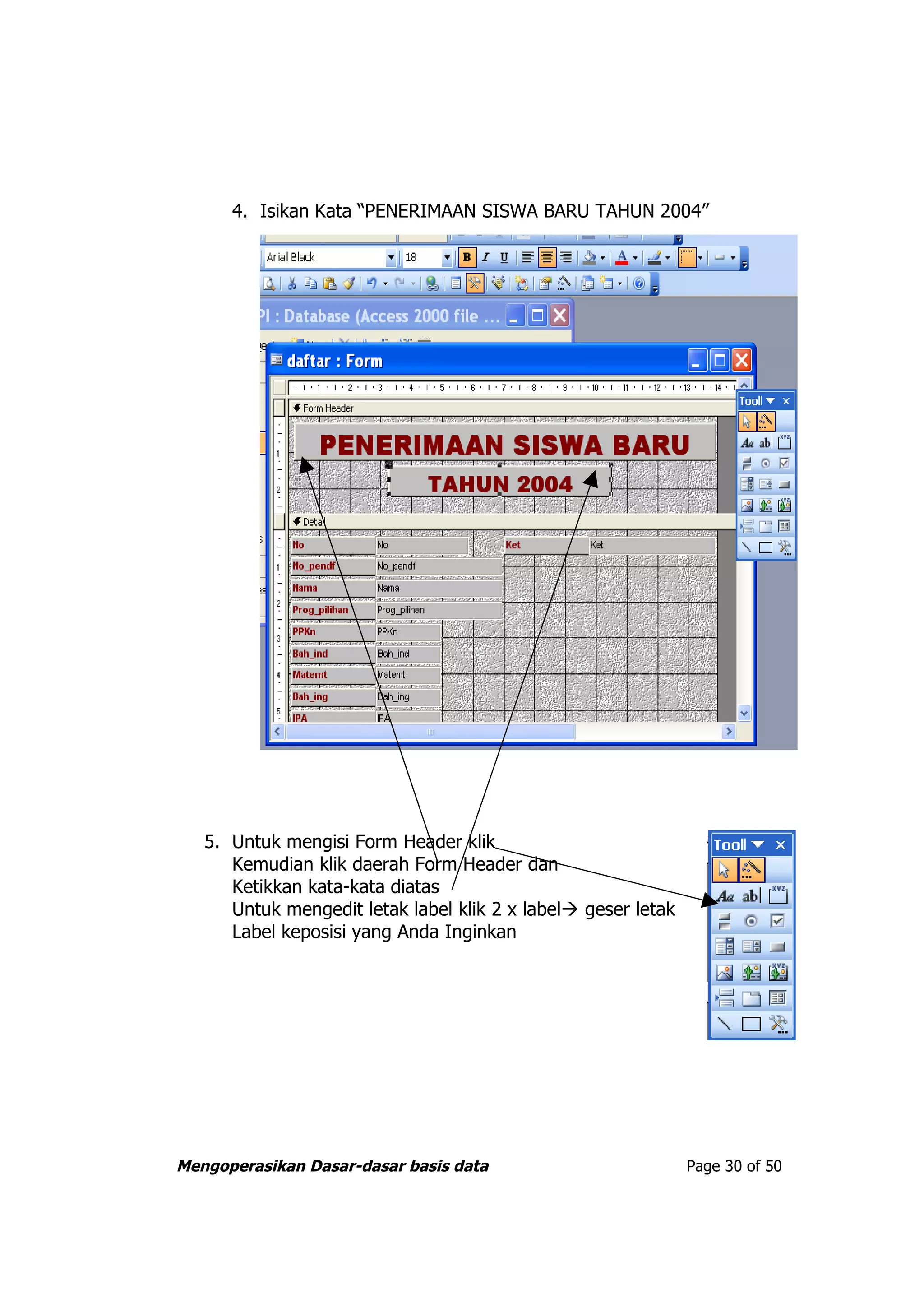 4. Isikan Kata “PENERIMAAN SISWA BARU TAHUN 2004”




   5. Untuk mengisi Form Header klik
      Kemudian klik daerah Form Header dan
      Ketikkan kata-kata diatas
      Untuk mengedit letak label klik 2 x label geser letak
      Label keposisi yang Anda Inginkan




Mengoperasikan Dasar-dasar basis data                          Page 30 of 50
 
