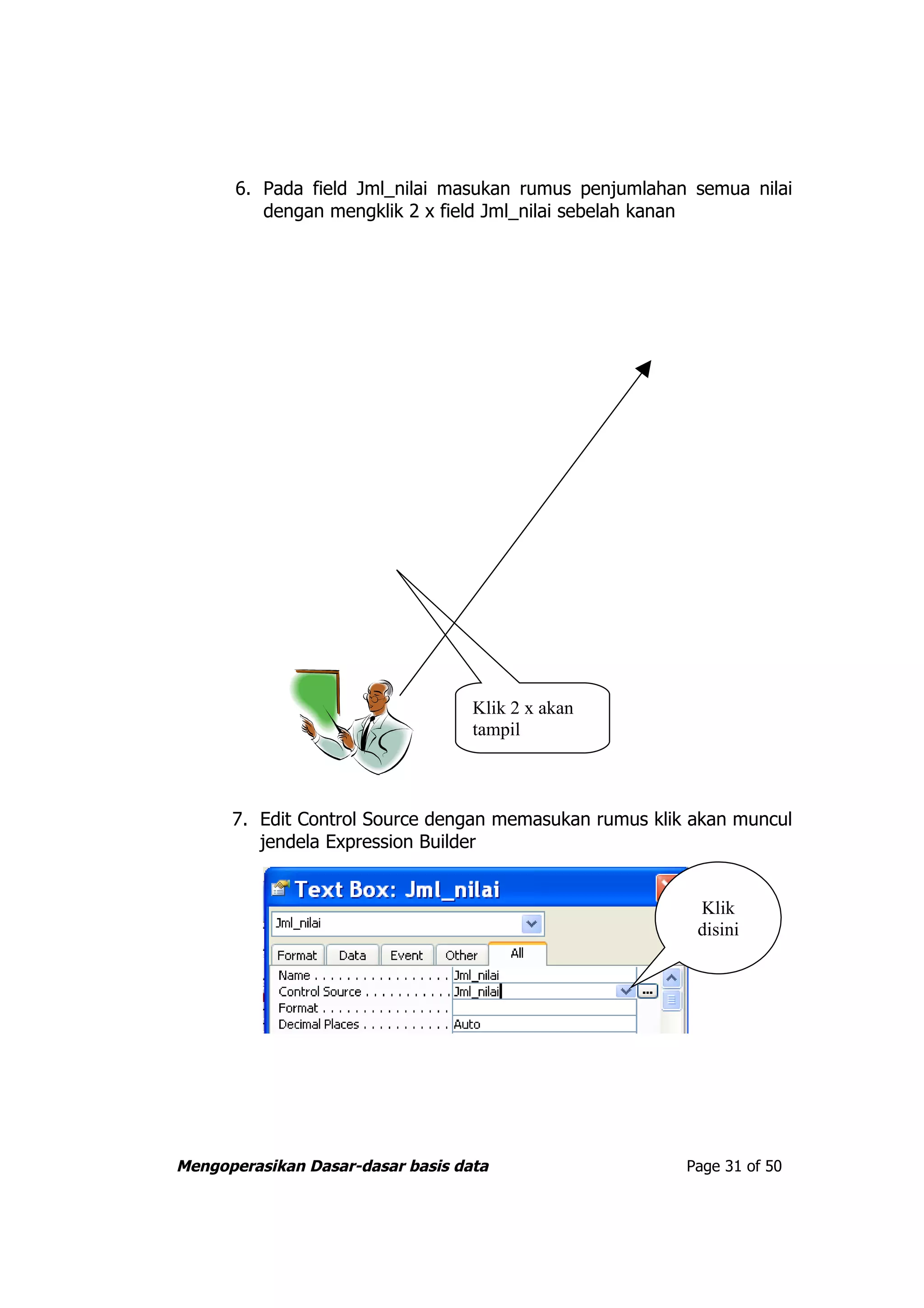 6. Pada field Jml_nilai masukan rumus penjumlahan semua nilai
          dengan mengklik 2 x field Jml_nilai sebelah kanan




                                   Klik 2 x akan
                                   tampil



      7. Edit Control Source dengan memasukan rumus klik akan muncul
         jendela Expression Builder


                                                         Klik
                                                         disini




Mengoperasikan Dasar-dasar basis data                   Page 31 of 50
 