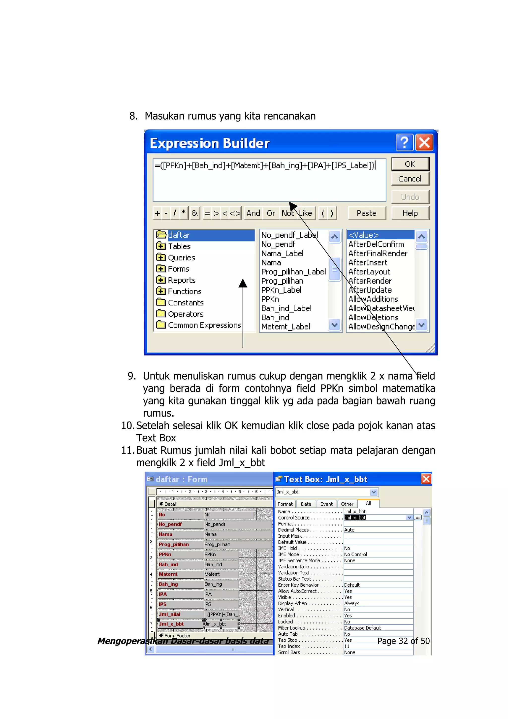 8. Masukan rumus yang kita rencanakan




      9. Untuk menuliskan rumus cukup dengan mengklik 2 x nama field
          yang berada di form contohnya field PPKn simbol matematika
          yang kita gunakan tinggal klik yg ada pada bagian bawah ruang
          rumus.
     10. Setelah selesai klik OK kemudian klik close pada pojok kanan atas
         Text Box
     11. Buat Rumus jumlah nilai kali bobot setiap mata pelajaran dengan
         mengkilk 2 x field Jml_x_bbt




Mengoperasikan Dasar-dasar basis data                        Page 32 of 50
 