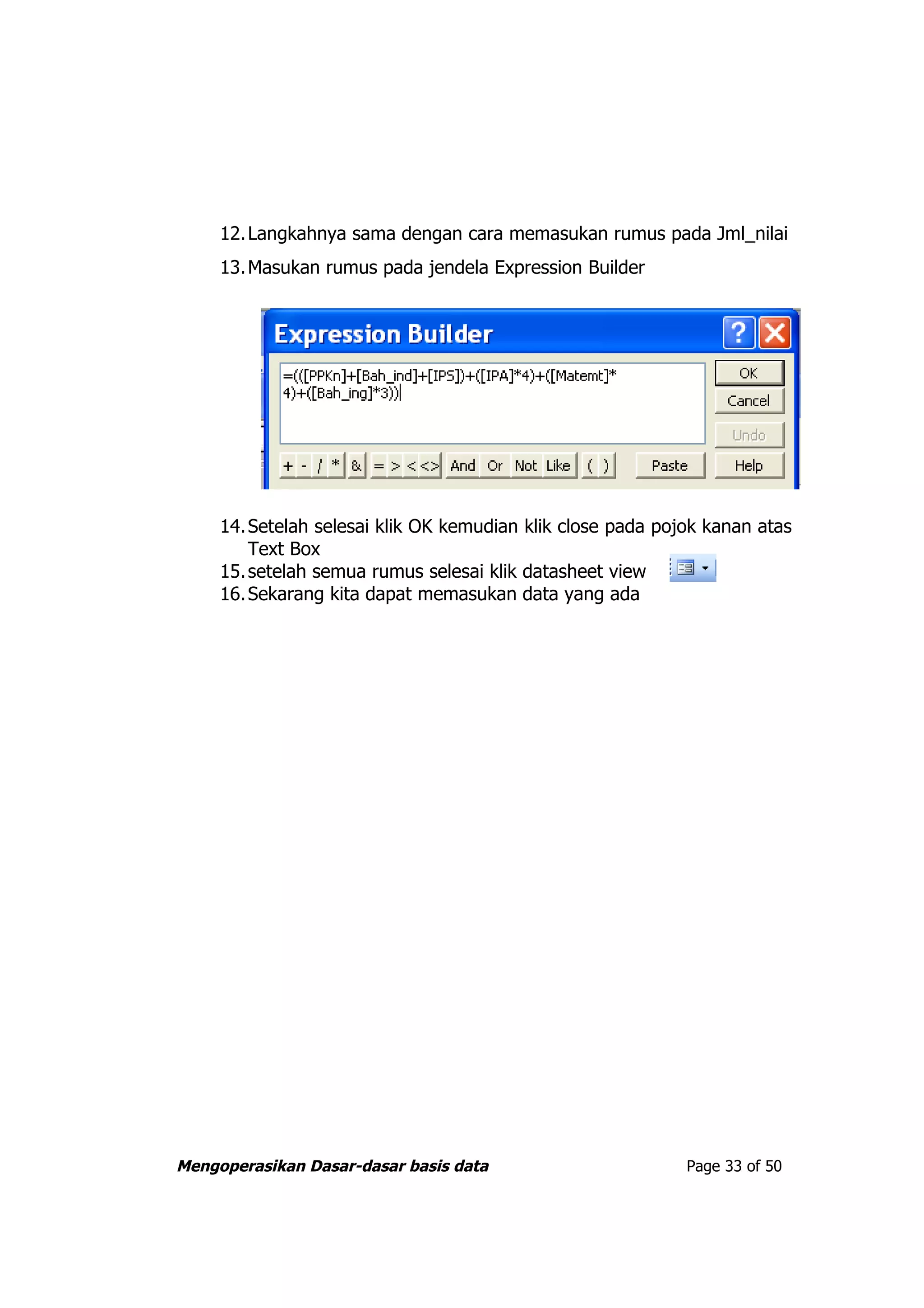 12. Langkahnya sama dengan cara memasukan rumus pada Jml_nilai
     13. Masukan rumus pada jendela Expression Builder




     14. Setelah selesai klik OK kemudian klik close pada pojok kanan atas
         Text Box
     15. setelah semua rumus selesai klik datasheet view
     16. Sekarang kita dapat memasukan data yang ada




Mengoperasikan Dasar-dasar basis data                        Page 33 of 50
 